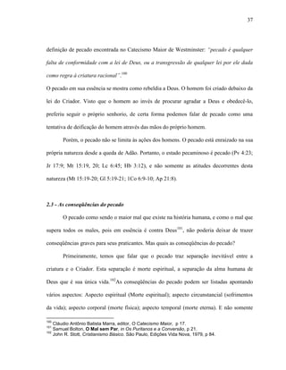 37
definição de pecado encontrada no Catecismo Maior de Westminster: “pecado é qualquer
falta de conformidade com a lei de Deus, ou a transgressão de qualquer lei por ele dada
como regra à criatura racional”.100
O pecado em sua essência se mostra como rebeldia a Deus. O homem foi criado debaixo da
lei do Criador. Visto que o homem ao invés de procurar agradar a Deus e obedecê-lo,
preferiu seguir o próprio senhorio, de certa forma podemos falar de pecado como uma
tentativa de deificação do homem através das mãos do próprio homem.
Porém, o pecado não se limita às ações dos homens. O pecado está enraizado na sua
própria natureza desde a queda de Adão. Portanto, o estado pecaminoso é pecado (Pv 4:23;
Jr 17:9; Mt 15:19, 20; Lc 6:45; Hb 3:12), e não somente as atitudes decorrentes desta
natureza (Mt 15:19-20; Gl 5:19-21; 1Co 6:9-10; Ap 21:8).
2.3 - As conseqüências do pecado
O pecado como sendo o maior mal que existe na história humana, e como o mal que
supera todos os males, pois em essência é contra Deus101
, não poderia deixar de trazer
conseqüências graves para seus praticantes. Mas quais as conseqüências do pecado?
Primeiramente, temos que falar que o pecado traz separação inevitável entre a
criatura e o Criador. Esta separação é morte espiritual, a separação da alma humana de
Deus que é sua única vida.102
As conseqüências do pecado podem ser listadas apontando
vários aspectos: Aspecto espiritual (Morte espiritual); aspecto circunstancial (sofrimentos
da vida); aspecto corporal (morte física); aspecto temporal (morte eterna). E não somente
100
Cláudio Antônio Batista Marra, editor, O Catecismo Maior, p 17.
101
Samuel Bolton, O Mal sem Par, in Os Puritanos e a Conversão, p 21.
102
John R. Stott, Cristianismo Básico. São Paulo, Edições Vida Nova, 1979, p 84.
 