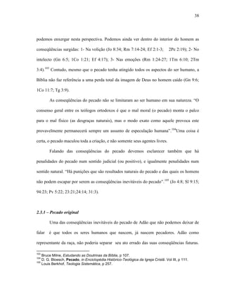 38
podemos enxergar nesta perspectiva. Podemos ainda ver dentro do interior do homem as
conseqüências surgidas: 1- Na volição (Jo 8:34; Rm 7:14-24; Ef 2:1-3; 2Pe 2:19); 2- No
intelecto (Gn 6:5; 1Co 1:21; Ef 4:17); 3- Nas emoções (Rm 1:24-27; 1Tm 6:10; 2Tm
3:4).103
Contudo, mesmo que o pecado tenha atingido todos os aspectos do ser humano, a
Bíblia não faz referência a uma perda total da imagem de Deus no homem caído (Gn 9:6;
1Co 11:7; Tg 3:9).
As conseqüências do pecado não se limitaram ao ser humano em sua natureza. “O
consenso geral entre os teólogos ortodoxos é que o mal moral (o pecado) monta o palco
para o mal físico (as desgraças naturais), mas o modo exato como aquele provoca este
provavelmente permanecerá sempre um assunto de especulação humana”.104
Uma coisa é
certa, o pecado maculou toda a criação, e não somente seus agentes livres.
Falando das conseqüências do pecado devemos esclarecer também que há
penalidades do pecado num sentido judicial (ou positivo), e igualmente penalidades num
sentido natural. “Há punições que são resultados naturais do pecado e das quais os homens
não podem escapar por serem as conseqüências inevitáveis do pecado”.105
(Jo 4:8; Sl 9:15;
94:23; Pv 5:22; 23:21;24:14; 31:3).
2.3.1 – Pecado original
Uma das conseqüências inevitáveis do pecado de Adão que não podemos deixar de
falar é que todos os seres humanos que nascem, já nascem pecadores. Adão como
representante da raça, não poderia separar seu ato errado das suas conseqüências futuras.
103
Bruce Milne, Estudando as Doutrinas da Bíblia, p 107.
104
D. G. Bloesch, Pecado, in Enciclopédia Histórico-Teológica da Igreja Cristã. Vol III, p 111.
105
Louis Berkhof, Teologia Sistemática, p 257.
 