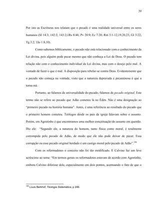 39
Por isto as Escrituras nos relatam que o pecado é uma realidade universal entre os seres
humanos (Sl 14:3; 142:2; 143:2;1Rs 8:46; Pv 20:9; Ec 7:20; Rm 3:1-12,19,20,23; Gl 3:22;
Tg 3:2; 1Jo 1:8,10).
Como sabemos biblicamente, o pecado não está relacionado com o conhecimento da
Lei divina, pois alguém pode pecar mesmo que não conheça a Lei de Deus. O pecado tem
relação não com o conhecimento individual da Lei divina, mas com o desejo pelo mal. A
vontade de fazer o que é mal. A disposição para rebelar-se contra Deus. Evidentemente que
o pecado não começa na vontade, visto que a natureza depravada e pecaminosa é que a
torna má.
Portanto, ao falamos da universalidade do pecado, falamos de pecado original. Este
termo não se refere ao pecado que Adão cometeu lá no Éden. Não é uma designação ao
“primeiro pecado na história humana”. Antes, é uma referência ao resultado do pecado que
o primeiro homem cometeu. Teólogos desde os pais da igreja falavam sobre o assunto.
Porém, em Agostinho é que encontramos uma melhor conceituação do assunto em questão.
Diz ele: “Segundo ele, a natureza do homem, tanto física como moral, é totalmente
corrompida pelo pecado de Adão, de modo que ele não pode deixar de pecar. Essa
corrupção ou esse pecado original herdado é um castigo moral pelo pecado de Adão”.106
Com os reformadores o conceito não foi tão modificado. E Calvino faz um leve
acréscimo ao tema: “Em termos gerais os reformadores estavam de acordo com Agostinho,
embora Calvino diferisse dele, especialmente em dois pontos, acentuando o fato de que o
106
Louis Berkhof, Teologia Sistemática, p 246.
 