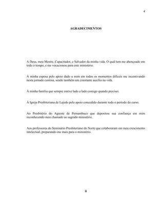 4
AGRADECIMENTOS
A Deus, meu Mestre, Capacitador, e Salvador da minha vida. O qual tem me abençoado em
todo o tempo, e me vocacionou para este ministério.
À minha esposa pelo apoio dado a mim em todos os momentos difíceis me incentivando
nesta jornada custosa, sendo também um constante auxílio na vida.
À minha família que sempre esteve lado a lado comigo quando precisei.
À Igreja Presbiteriana de Lajedo pelo apoio concedido durante todo o período do curso.
Ao Presbitério do Agreste de Pernambuco que depositou sua confiança em mim
reconhecendo meu chamado ao sagrado ministério.
Aos professores do Seminário Presbiteriano do Norte que colaboraram em meu crescimento
intelectual, preparando-me mais para o ministério.
ii
 