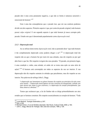 40
pecado não é uma coisa puramente negativa, e que não se limita à natureza sensorial e
emocional do homem.”107
Esta é uma das conseqüências que o pecado traz, que em sua essência podemos
dividir em dois aspectos. Primeiro aspecto é que, por conta do pecado original, todo homem
possui culpa original. E um segundo aspecto é que todo homem já nasce corrupto pelo
pecado. Estado este que é denominado popularmente como depravação total.
2.3.2 – Depravação total
Ao se utilizar deste termo depravação total, não se pretende dizer “que todo homem
é tão completamente depravado como poderia chegar a ser”.108
A depravação total diz
respeito não ao que o homem faz por meio de suas atitudes, mas diz respeito ao por quê
dele fazer o que faz. Diz respeito à origem dos seus pecados. “O pecado, em primeiro lugar,
é uma condição e, então, uma atitude; só então ele se torna uma ação ou uma série de
ações”.109
O homem está corrompido em todos os aspectos do seu ser interior. E sua
depravação não diz respeito somente às atitudes que percebemos, mas diz respeito ao seu
interior. Nas palavras do teólogo John L. Dagg:
“a depravação que lamentamos no gênero humano diz respeito aos princípios de ação como
seres morais... a depravação moral aparece em atos exteriores de transgressão; contudo, por
mais atrozes que sejam os atos exteriores, é a depravação do coração principalmente, que
Deus observa e abomina”.
110
Temos que esclarecer que, a lei do Senhor não se dirige primordialmente aos atos
errados que os homens cometem. Diz respeito essencialmente ao coração do homem. “Toda
107
Louis Berkhof, Teologia Sistemática, p 247.
108
Ibid, p 248.
109
Michael Horton, A Lei da Perfeita Liberdade. São Paulo, Cultura Cristã, 2000, p 160.
110
John L. Dagg, Manual de Teologia. São José dos Campos, 1989, p 126.
 