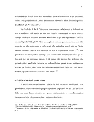 41
volição procede de algo que é mais profundo do que a própria volição, o que igualmente
sucede à volição pecaminosa. Um ato pecaminoso é a expressão de um coração depravado
(cf. Mc 7:20-23; Pv 4:23; 23:7)”.111
Na Confissão de Fé de Westminster encontramos explicitamente a declaração de
que o pecado não está restrito aos atos, mas também é considerado pecado a natureza
corrupta de onde os atos maus procedem. Observemos o que está registrado na Confissão
em seu Capítulo VI Seção V: “Esta corrupção da natureza persiste, durante esta vida,
naqueles que são regenerados; e embora seja ela perdoada e mortificada por Cristo,
todavia tanto ela como os seus impulsos são real e propriamente pecado”.112
Como
percebemos, a depravação total corrompe o ser humano de tal maneira que nada do que ele
faça está livre da mancha do pecado. E até quando não fazemos algo, podemos estar
pecando, pois o pecado não é somente um mal manifestado quando agimos positivamente
contra o que é certo e justo, “o mal não consiste em fazer somente o que não é bom; existe,
também, o pecado da omissão, deixar de fazer o bem”.113
2.4 - Cristo e sua vitória sobre o pecado
O pecado manchou gravemente a criação de Deus deixando-a amaldiçoada. Só o
próprio Deus poderia dar uma solução para o problema do pecado. Por isto Deus envia seu
Filho para vencer de uma vez por todas o pecado a restaurar todas as coisas. Para que isto
fosse concretizado, o homem deveria ser legalmente justificado.
111
J. D. Douglas, editor, O Novo Dicionário da Bíblia. São Paulo, Vida Nova, 1995, p 1237.
112
Cláudio Antônio Batista Marra, editor, A Confissão de Fé de Westminster, p 39.
113
Francisco Jacinto Pereira Filho, A Blasfêmia Contra o Espírito Santo (ou o pecado imperdoável),
p 19.
 