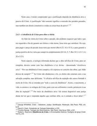 42
Neste caso, é mister compreender que a justificação depende da obediência ativa e
passiva de Cristo. A justificação “não somente significa a remissão dos pecados passados,
mas também um direito constitutivo a todas as coisas boas do porvir”.114
2.4.1 - A obediência de Cristo para obter a vitória
Ao falar da vitória de Cristo sobre o pecado, não podemos esquecer que tudo o que
era requerido a fim de garantir aos eleitos a vida eterna, Jesus teria que satisfazer. Ou seja,
para pagar o preço do pecado Jesus teria que morrer (Rm 6:23; 1Co 15:3), e para garantir a
justiça positiva da Lei, teria que cumpri-la completamente (Gl 4:4, 5, 7; Rm 10:3, 4; 8: 3, 4;
2Co 5:21).
Neste aspecto, a teologia reformada declara que a obra salvífica de Cristo, para ser
completa, deveria contar com Sua obediência à Lei divina - denominada “obediência
ativa”. “Por sua obediência Cristo cumpriu a lei expressa no concerto das obras, que Adão
deixou de cumprir”.115
Se Cristo não obedecesse a lei, os eleitos não estariam com a sua
salvação completa, mas deficiente. “A eficácia salvífica da expiação não estava limitada à
morte de Cristo. Ela se estendeu por “todo o curso de obediência”. Assim, o nascimento, a
vida, os ensinos e os milagres de Cristo, junto com seu sofrimento e morte, pertencem à sua
obra de expiação”.116
Por meio da obediência ativa “ele tornou disponível uma justiça
diante da Lei que é imputada àqueles que confiam nEle, ou é contada a favor deles”.117
114
George Whitefield, Cristo – Sabedoria, Justiça, Santificação, Redenção. São Paulo, PES, s/d,
p 12.
115
David S. Clark, Compêndio de Teologia Sistemática, p 278.
116
Timothy George, Teologia dos Reformadores. São Paulo, Vida Nova,1994. p 221.
117
Robert L. Reymond, Obediência de Cristo, in Enciclopédia Histórico-Teológica da Igreja Cristã.
Vol III, p 39.
 