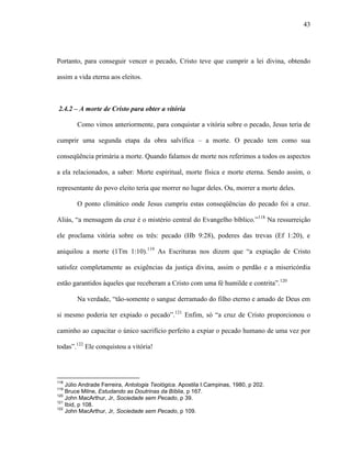 43
Portanto, para conseguir vencer o pecado, Cristo teve que cumprir a lei divina, obtendo
assim a vida eterna aos eleitos.
2.4.2 – A morte de Cristo para obter a vitória
Como vimos anteriormente, para conquistar a vitória sobre o pecado, Jesus teria de
cumprir uma segunda etapa da obra salvífica – a morte. O pecado tem como sua
conseqüência primária a morte. Quando falamos de morte nos referimos a todos os aspectos
a ela relacionados, a saber: Morte espiritual, morte física e morte eterna. Sendo assim, o
representante do povo eleito teria que morrer no lugar deles. Ou, morrer a morte deles.
O ponto climático onde Jesus cumpriu estas conseqüências do pecado foi a cruz.
Aliás, “a mensagem da cruz é o mistério central do Evangelho bíblico.”118
Na ressurreição
ele proclama vitória sobre os três: pecado (Hb 9:28), poderes das trevas (Ef 1:20), e
aniquilou a morte (1Tm 1:10).119
As Escrituras nos dizem que “a expiação de Cristo
satisfez completamente as exigências da justiça divina, assim o perdão e a misericórdia
estão garantidos àqueles que receberam a Cristo com uma fé humilde e contrita”.120
Na verdade, “tão-somente o sangue derramado do filho eterno e amado de Deus em
si mesmo poderia ter expiado o pecado”.121
Enfim, só “a cruz de Cristo proporcionou o
caminho ao capacitar o único sacrifício perfeito a expiar o pecado humano de uma vez por
todas”.122
Ele conquistou a vitória!
118
Júlio Andrade Ferreira, Antologia Teológica. Apostila I.Campinas, 1980, p 202.
119
Bruce Milne, Estudando as Doutrinas da Bíblia, p 167.
120
John MacArthur, Jr, Sociedade sem Pecado, p 39.
121
Ibid, p 108.
122
John MacArthur, Jr, Sociedade sem Pecado, p 109.
 