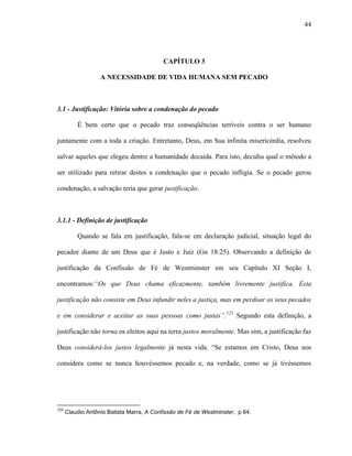 44
CAPÍTULO 3
A NECESSIDADE DE VIDA HUMANA SEM PECADO
3.1 - Justificação: Vitória sobre a condenação do pecado
É bem certo que o pecado traz conseqüências terríveis contra o ser humano
juntamente com a toda a criação. Entretanto, Deus, em Sua infinita misericórdia, resolveu
salvar aqueles que elegeu dentre a humanidade decaída. Para isto, decidiu qual o método a
ser utilizado para retirar destes a condenação que o pecado infligia. Se o pecado gerou
condenação, a salvação teria que gerar justificação.
3.1.1 - Definição de justificação
Quando se fala em justificação, fala-se em declaração judicial, situação legal do
pecador diante de um Deus que é Justo e Juiz (Gn 18:25). Observando a definição de
justificação da Confissão de Fé de Westminster em seu Capítulo XI Seção I,
encontramos:“Os que Deus chama eficazmente, também livremente justifica. Esta
justificação não consiste em Deus infundir neles a justiça, mas em perdoar os seus pecados
e em considerar e aceitar as suas pessoas como justas”.123
Segundo esta definição, a
justificação não torna os eleitos aqui na terra justos moralmente. Mas sim, a justificação faz
Deus considerá-los justos legalmente já nesta vida. “Se estamos em Cristo, Deus nos
considera como se nunca houvéssemos pecado e, na verdade, como se já tivéssemos
123
Claudio Antônio Batista Marra, A Confissão de Fé de Westminster, p 64.
 