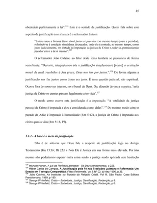 45
obedecido perfeitamente à lei”.124
Este é o sentido da justificação. Quem fala sobre este
aspecto da justificação com clareza é o reformador Lutero:
“Lutero usou a famosa frase simul justus et peccator (ao mesmo tempo justo e pecador),
referindo-se à condição simultânea do pecador, onde ele é contado, ao mesmo tempo, como
justo judicialmente, em virtude da imputação da justiça de Cristo e, todavia, permanecendo
pecador em si e de si mesmo”.125
O reformador João Calvino ao falar deste tema também se pronuncia de forma
semelhante: “Destarte, interpretamos nós a justificação simplesmente [como] a aceitação
mercê da qual, recebidos à Sua graça, Deus nos tem por justos.”.126
De forma alguma a
justificação nos faz justos como Jesus era justo. É uma questão judicial, não espiritual.
Ocorre fora de nosso ser interior, no tribunal de Deus. Ou, dizendo de outra maneira, “pela
justiça de Cristo os crentes passam legalmente a ter vida”.127
O modo como ocorre esta justificação é a imputação. “A totalidade da justiça
pessoal de Cristo é imputada a eles e considerada como deles”.128
Do mesmo modo como o
pecado de Adão é imputado à humanidade (Rm 5:12), a justiça de Cristo é imputada aos
eleitos para a vida (Rm 5:18, 19).
3.1.2 - A base e o meio da justificação
Não é de admirar que Deus fale a respeito de justificação logo no Antigo
Testamento (Gn 15:16; Dt 25:1). Pois Ele é Justiça em sua forma mais elevada. Por isto
mesmo não poderíamos esperar outra coisa senão a justiça sendo aplicada sem hesitação
124
Michael Horton, A Lei da Perfeita Liberdade - Os Dez Mandamentos, p 226.
125
Héber Carlos de Campos, A Justificação pela Fé nas Tradições Luterana e Reformada: Um
Ensaio em Teologia Comparativa, Fides Reformata. Vol I. Nº 02, jul-dez 1996, p 35.
126
João Calvino, As Institutas ou Tratado da Religião Cristã. Vol III. São Paulo, Casa Editora
Presbiteriana, 1989, p 189.
127
George Whitefield, Cristo – Sabedoria, Justiça, Santificação, Redenção, p 8.
128
George Whitefield, Cristo – Sabedoria, Justiça, Santificação, Redenção, p 6.
 
