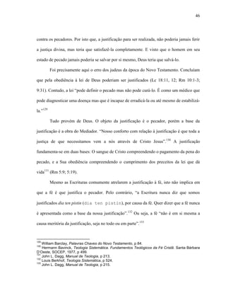46
contra os pecadores. Por isto que, a justificação para ser realizada, não poderia jamais ferir
a justiça divina, mas teria que satisfazê-la completamente. E visto que o homem em seu
estado de pecado jamais poderia se salvar por si mesmo, Deus teria que salvá-lo.
Foi precisamente aqui o erro dos judeus da época do Novo Testamento. Concluíam
que pela obediência à lei de Deus poderiam ser justificados (Lc 18:11, 12; Rm 10:1-3;
9:31). Contudo, a lei “pode definir o pecado mas não pode curá-lo. É como um médico que
pode diagnosticar uma doença mas que é incapaz de erradicá-la ou até mesmo de estabilizá-
la.”129
Tudo provém de Deus. O objeto da justificação é o pecador, porém a base da
justificação é a obra do Mediador. “Nosso conforto com relação à justificação é que toda a
justiça de que necessitamos vem a nós através de Cristo Jesus”.130
A justificação
fundamenta-se em duas bases: O sangue de Cristo compreendendo o pagamento da pena do
pecado, e a Sua obediência compreendendo o cumprimento dos preceitos da lei que dá
vida131
(Rm 5:9; 5:19).
Mesmo as Escrituras comumente atrelarem a justificação à fé, isto não implica em
que a fé é que justifica o pecador. Pelo contrário, “a Escritura nunca diz que somos
justificados dia ten pistin (dia ten pistin), por causa da fé. Quer dizer que a fé nunca
é apresentada como a base da nossa justificação”.132
Ou seja, a fé “não é em si mesma a
causa meritória da justificação, seja no todo ou em parte”.133
129
William Barclay, Palavras Chaves do Novo Testamento, p 84.
130
Hermann Bavinck, Teologia Sistemática. Fundamentos Teológicos da Fé Cristã. Santa Bárbara
D’Oeste, SOCEP, 1977, p 499.
131
John L. Dagg, Manual de Teologia, p 213.
132
Louis Berkhof, Teologia Sistemática, p 524.
133
John L. Dagg, Manual de Teologia, p 215.
 