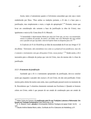 47
Assim, tanto o Luteranismo quanto o Calvinismo concordam que este seja o meio
estabelecido por Deus. “Para ambas as tradições portanto, a fé não é a base para a
justificação, mas simplesmente o meio, o órgão de apropriação”.134
Portanto, temos que
levar em consideração não somente a base da justificação (a obra de Cristo), mas
igualmente o meio (a fé). Como disse D. G. Bloesch:
“A humanidade é objetivamente liberta por meio de Cristo que, na cruz e na ressurreição,
venceu os poderes do pecado, da morte e do diabo; mas essa libertação não tem contato
com o pecador até que seja dado o dom do Espírito Santo no despertar para a fé.”135
A Confissão de Fé de Heidelberg ao falar da necessidade da fé em seu Artigo nº 22
ela afirma: “Entretanto, não entendemos isso como se a própria fé nos justificasse, mas ela
é somente o instrumento com que abraçamos Cristo, nossa justiça”.136
Sendo assim, a fé é
necessária para a obtenção da justiça que vem de Cristo, mas ela mesma não é a base da
justificação.
3.1.3 - O momento da justificação
Aceitando que a fé é o instrumento apropriador da justificação, deve-se concluir
assim que enquanto o pecador não exercer a fé em Cristo, ele não está justificado. Cristo
morreu pelos eleitos há muitos anos atrás, mas a justificação pessoal ocorre no momento da
fé. Recordemos que “a doutrina claramente ensinada nas Escrituras é: Quando os homens
crêem em Cristo, então é que passam de um estado de condenação para um estado de
134
Héber Carlos de Campos, A Justificação pela Fé nas Tradições Luterana e Reformada: Um
Ensaio em Teologia Comparativa,Fides Reformata, p 38.
135
D. G. Bloesch, autor, pecado,in Enciclopédia Histórico-Teológica da Igreja Cristã. Vol III, p
113.
136
Cláudio Antônio Batista Marra, editor, Confissão de Fé e Catecismo de Heidelberg, p 21.
 