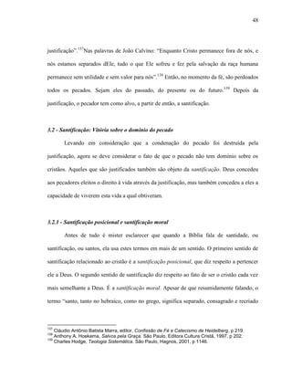 48
justificação”.137
Nas palavras de João Calvino: “Enquanto Cristo permanece fora de nós, e
nós estamos separados dEle, tudo o que Ele sofreu e fez pela salvação da raça humana
permanece sem utilidade e sem valor para nós”.138
Então, no momento da fé, são perdoados
todos os pecados. Sejam eles do passado, do presente ou do futuro.139
Depois da
justificação, o pecador tem como alvo, a partir de então, a santificação.
3.2 - Santificação: Vitória sobre o domínio do pecado
Levando em consideração que a condenação do pecado foi destruída pela
justificação, agora se deve considerar o fato de que o pecado não tem domínio sobre os
cristãos. Aqueles que são justificados também são objeto da santificação. Deus concedeu
aos pecadores eleitos o direito à vida através da justificação, mas também concedeu a eles a
capacidade de viverem esta vida a qual obtiveram.
3.2.1 - Santificação posicional e santificação moral
Antes de tudo é mister esclarecer que quando a Bíblia fala de santidade, ou
santificação, ou santos, ela usa estes termos em mais de um sentido. O primeiro sentido de
santificação relacionado ao cristão é a santificação posicional, que diz respeito a pertencer
ele a Deus. O segundo sentido de santificação diz respeito ao fato de ser o cristão cada vez
mais semelhante a Deus. É a santificação moral. Apesar de que resumidamente falando, o
termo “santo, tanto no hebraico, como no grego, significa separado, consagrado e recriado
137
Cláudio Antônio Batista Marra, editor, Confissão de Fé e Catecismo de Heidelberg, p 219.
138
Anthony A. Hoekema, Salvos pela Graça. São Paulo, Editora Cultura Cristã, 1997, p 202.
139
Charles Hodge, Teologia Sistemática. São Paulo, Hagnos, 2001, p 1146.
 