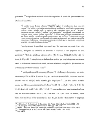 49
para Deus”,140
nós podemos encontrar outro sentido para ele. É o que nos apresenta O Novo
Dicionário da Bíblia:
“O sentido básico da raiz hebraica vAdßq' (qdsh) é variadamente dada como (i)
„separar‟; (i) „brilho‟. A primeira pode sublinhar a santidade ou santificação em termos de
posição, estado, relação, onde as palavras são traduzidas como „cortar‟, „separar‟,
„consagrar para uso exclusivo‟, „dedicar‟, ou „consagração‟, „considerado como sagrado em
contraste com o comum, profano ou secular‟. A última pode sublinhar aqueles empregos
que dizem respeito à condição, estado ou processo, o que no Novo Testamento prossegue
com o pensamento de uma transformação interna que gradualmente tem lugar, e que resulta
em pureza, retidão moral e pensamentos santos e espirituais que se expressam por meio de
uma vida externa de bondade e piedade”.141
Quando falamos de santidade posicional, isto “diz respeito a um estado de ter sido
separado, desligado do ordinário ou mundano e dedicado a um propósito ou uso
particular.”142
Este é o estado de todos os salvos (1Co 6:11; At 20:32; 26:18; Rm 6:2). No
texto de 1Co 6:11, O apóstolo estava declarando a posição que os cristãos gozavam perante
Deus. Eles haviam sido tornados santos, estavam separados das práticas pecaminosas de
outrora que caracterizavam suas vidas.143
A santificação moral é um pouco diferente. “O cristão agora é exortado a ser santo,
em sua experiência diária. Seu anelo deve ser conformar sua condição, ou estado atual no
mundo, com sua posição, diante de Deus, pela imputação”.144
Com toda certeza a Bíblia
ensina que é Deus quem nos santifica (Ts 5:23; Tt 2:14; Hb 13: 20,21; Fp 1:6; Gl 5: 16, 22,
23, 25; Rm 8:13; Jo 17:17; Ef 5:25-27; Fp 2:13), mas também com toda certeza ela afirma
que nós nos santificamos (2Co 7:1; Hb 12:14; Rm 12:1, 2; Fl 2:12). Em síntese, “Deus
toma parte no ato de iniciar a santificação mas, daí, em diante, o homem tem de empregar
140
J. I. Packer, A Redescoberta da Santidade. São Paulo, Editora Cultura Cristã, 2002, p 16.
141
J. D. Douglas, editor, O Novo Dicionário da Bíblia, pp 1484, 1485.
142
Millard J. Erickson, Introdução à Teologia Sistemática. São Paulo, Vida Nova, 1997, p 418.
143
J. Dwight Pentecost, A Sã Doutrina. São Paulo, Mundo Cristão, 1981, p 102.
144
Ibid, p 279.
 