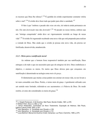 50
os recursos que Deus lhe oferece”.145
“É quinhão do cristão experimentar constante vitória
sobre o mal”.146
O cristão deve fazer tudo que puder para obter a santidade.147
O fato é que “embora o pecado não reine em nós, ele todavia ainda permanece em
nós. Ele está destronado mas não destruído”.148
“O pecado no nosso íntimo, embora seja
um „inimigo conquistado‟ ainda deve ser vigorosamente resistido ao longo de nossa
vida”.149
O cristão foi regenerado recebendo uma nova vida que está preparada para realizar
a vontade de Deus. Mas ainda que o cristão já possua esta nova vida, ela precisa ser
fortificada, desenvolvida, amadurecida.
3.2.2 - Meios para a santificação moral
Ao ordenar que o homem fosse responsável também por sua santificação, Deus
entregou a ele tudo o que era necessário para que ele atingisse tal alvo. Deus estabeleceu o
objetivo, e ensinou os meios. Os meios que Deus deixou para que cresçamos em
santificação é denominado na teologia como meio de graça.
Evidentemente que muitas coisas podem nos ensinar em nossa vida, ou nos levam a
ter mais comunhão com Deus. Porém, o termo meio de graça é geralmente utilizado com
um sentido mais limitado, referindo-se aos sacramentos e à Palavra de Deus. De modo
restrito, só estes são considerados os meios de graça.150
145
J. Dwight Pentecost, A Sã Doutrina. São Paulo, Mundo Cristão, 1981, p 278.
146
William Fitch, Deus e o Mal, p 132.
147
Simon Kistemaker, Comentário do Novo Testamento, Exposição de Hebreus. São Paulo,
Editora Cultura Cristã, 2003, p 541.
148
John Macarthur, Jr, Sociedade sem Pecado, p 129.
149
John Macarthur, Jr, Sociedade sem Pecado, p 131.
150
Louis Berkhof, Manual de Doutrina Cristã, Campinas, Luz Para o Caminho, 1985, p 275.
 