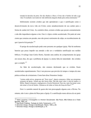52
tomada de decisões de porte. Ele não obedece a Deus e Cristo não é Senhor de toda a sua
vida. O resultado é um modo de vida indiferente daquele ditado pela cultura dominante.”155
Infelizmente existem cristãos que não aprenderam o que é santificação como o
desenvolvimento da nova vida em Cristo; como amadurecimento do seu caráter para a
forma do caráter de Cristo. Ao contrário disto, existem cristãos que pecam constantemente
e não dão importância alguma a isto. Este é o típico cristão secularizado. Ele pode até estar
ciente que cometeu um pecado, mas não possui sentimento de culpa, ou reconhecimento de
que é passível de punição.156
O perigo da secularização pode estar presente em qualquer igreja. Não há nenhuma
barreira que possa impedir sua entrada a não ser a verdadeira santificação nos moldes
bíblicos. O teólogo Juan Carlos Hortiz, fazendo uma análise do comportamento da igreja
em nossos dias, diz que o problema da Igreja é a eterna falta de maturidade dos cristãos
que a compõe.157
Ao falar de secularização, não estamos declarando que os cristãos ficam
secularizados repentinamente. Este é um processo que provém de tempos e tempos de uma
prática errônea de cristianismo. Como bem disse Simonton Araújo:
“crentes então ativos, pregavam até “ficar roxos”, depois começam a faltar aos programas
semanais da Igreja. Acham que não fazem falta. Não dão tanto valor à vida de oração e à
Bíblia. Depois começam a negligenciar a Escola Dominical. Para tais, tanto faz tomar como
não tomar a Ceia do Senhor. Afastam-se de todas as fontes da Graça de Deus”.158
Este é o caminho natural de quem não tem preocupação alguma com o Divino. No
entanto, não é este o plano de Deus para a Igreja. E a santificação nunca deixou de ser parte
155
Série Lausanne, O Evangelho e o Homem Secularizado. São Paulo, ABU Editora s/c e Visão
Mundial, 1985, p 8.
156
Asa Routh Crabtree, Teologia do Velho Testamento, p 171.
157
Simonton Araújo, Persiga a Santificação. Niterói, 1995, p 28.
158
Simonton Araújo, Persiga a Santificação, p 16.
 