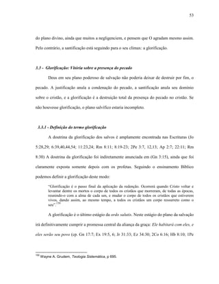 53
do plano divino, ainda que muitos a negligenciem, e pensem que O agradam mesmo assim.
Pelo contrário, a santificação está seguindo para o seu clímax: a glorificação.
3.3 - Glorificação: Vitória sobre a presença do pecado
Deus em seu plano poderoso de salvação não poderia deixar de destruir por fim, o
pecado. A justificação anula a condenação do pecado, a santificação anula seu domínio
sobre o cristão, e a glorificação é a destruição total da presença do pecado no cristão. Se
não houvesse glorificação, o plano salvífico estaria incompleto.
3.3.1 - Definição do termo glorificação
A doutrina da glorificação dos salvos é amplamente encontrada nas Escrituras (Jo
5:28,29; 6:39,40,44,54; 11:23,24; Rm 8:11; 8:19-23; 2Pe 3:7, 12,13; Ap 2:7; 22:11; Rm
8:30) A doutrina da glorificação foi indiretamente anunciada em (Gn 3:15), ainda que foi
claramente exposta somente depois com os profetas. Seguindo o ensinamento Bíblico
podemos definir a glorificação deste modo:
“Glorificação é o passo final da aplicação da redenção. Ocorrerá quando Cristo voltar e
levantar dentre os mortos o corpo de todos os cristãos que morreram, de todas as épocas,
reunindo-o com a alma de cada um, e mudar o corpo de todos os cristãos que estiverem
vivos, dando assim, ao mesmo tempo, a todos os cristãos um corpo ressurreto como o
seu”.159
A glorificação é o último estágio da ordo salutis. Neste estágio do plano da salvação
irá definitivamente cumprir a promessa central da aliança da graça: Ele habitará com eles, e
eles serão seu povo (cp. Gn 17:7; Ex 19:5, 6; Jr 31:33; Ez 34:30; 2Co 6:16; Hb 8:10; 1Pe
159
Wayne A. Grudem, Teologia Sistemática, p 695.
 