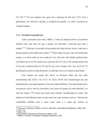54
2:9, 10)”.160
Um novo planeta virá, agora sem a presença do mal (Ap 21:27). Com a
glorificação, Ele removerá o pecado, as maldições do pecado, e as ações e presença do
Tentador maligno.
3.3.2 – Resultados da glorificação
Como é perceptível por toda a Bíblia, “a meta da redenção divina é coesamente
definida como uma meta em que o pecado será derrotado e removido para todo o
sempre”.161
“Tudo que é do pecado será queimado pelo fogo do juízo divino, e tudo que o
pecado produziu será banido para sempre”.162
Neste tempo em que o mal será banido para
sempre, e os salvos terão um novo modo de viver. Será uma vida relações perfeitas tanto
Com Deus (Ap 21:3;22:4), quanto com o próximo (Ef 4:13; Ap 21:10), consigo mesmo (Ap
21:4), com o ambiente (Rm 8:21-23; Ap 22:1ss) e com o tempo ( 1Pe 1:3ss; Ap 21:4).163
A
glorificação ocorrerá em duas dimensões: no indivíduo salvo e no mundo no qual habita.
Com respeito aos corpos dos salvos, as Escrituras falam que eles serão
transformados (Fp 3:20,21; 1Co 5:1-5; 15: 20,23, 38-50). Esta transformação não será
paulatinamente, mas repentinamente. Como disse Bernard Ramm: “Essa glorificação não é
um processo, não se trata de crescimento, mas ocorre de repente, de modo dramático, no
final dos tempos.”164
E mesmo que ocorra uma chamada „transformação do corpo‟, não
implica em total diferença entre o corpo atual com o que teremos no porvir. “Haverá uma
continuidade definida entre o nosso corpo atual e o corpo que teremos na
160
Anthony A. Hoekema, A Bíblia e o Futuro. São Paulo, Casa Editora Presbiteriana, 1989, p 381.
161
Ibid, p 15.
162
Ibid, p 112.
163
Bruce Milne, Estudando as Doutrinas da Bíblia, p 123.
164
Millard J. Erickson, Introdução à Teologia Sistemática, p 433.
 