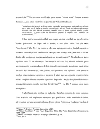 55
ressurreição”.165
Não seremos modificados para sermos “outros seres”. Sempre seremos
humanos. A esta altura é instrutiva as palavras de William Hendriksen:
“gostaríamos de advertir ao leitor contra a posição, aparentemente sustentada por alguns,
que a vida porvir (seja no estado intermediário, seja no final) será tão completamente
diferente que não haverá nenhuma conexão entre o nosso presente estado. Assim,
erroneamente, a preservação da identidade pessoal é negada, seja implícita ou
explicitamente”.166
O fato que há uma continuidade dos corpos não tira a verdade de que eles serão
corpos glorificados. O corpo será o mesmo, e não outro. Paulo fala que Deus
“transformará” (Fp 3:21) os corpos, e não, que ganharemos outro. Verdadeiramente o
corpo da ressurreição terá continuidade e relação com o corpo atual, pois dele se deriva.
Porém não implica em simples revitalização do presente corpo.167
Na abordagem que o
apóstolo Paulo faz da ressurreição final em (1Co 15:42-44, 49), ele nos esclarece que o
corpo ressurreto obterá mudanças. E lista-nos pelo menos quatro aspectos do modo como
ele será: Será incorruptível, será glorioso, será poderoso, será espiritual. Mas apesar de
receber estas mudanças seremos os mesmos. É claro que não somente os corpos terão
vitória completa sobre os resultados e presença do pecado. “Na glorificação também haverá
um aperfeiçoamento moral e espiritual do indivíduo”168
(Jd 24). A alma do salvo nunca
mais pecará.
A glorificação não implica em melhoria e benefício somente dos seres humanos.
Toda a criação será amplamente abençoada pela glorificação. Aliás, na missão de Cristo,
ele resgata o universo em sua totalidade. Como afirma Anthony A. Hoekema: “A obra de
165
Wayne A. Grudem, Teologia Sistemática, p 701.
166
William Hendriksen, A Vida Futura Segundo a Bíblia. São Paulo, Casa Editora Presbiteriana,
1988, p 247.
167
Millard J. Erickson, Introdução à Teologia Sistemática, p 505.
168
Ibid, p 431.
 