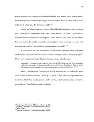 56
Cristo, portanto, não é apenas salvar certos indivíduos, nem mesmo salvar uma incontável
multidão de pessoas compradas por sangue. A obra total de Cristo não é nada menos do que
redimir toda esta criação dos efeitos do pecado”.169
Mesmo que seja verdade que a criação foi amaldiçoada juntamente com o homem, e
que a redenção dela também está ligada com a redenção dele (Rm 8:19-22), entretanto, as
Escrituras não são muito claras com respeito a como será este novo céu e esta nova terra.
Por isto, “dentro do mundo protestante, há divergência sobre a questão se a terra será
destruída por completo e substituída ou apenas mudada e renovada”.170
A interpretação luterana professa que haverá uma criação nova. Já os reformados
são tendentes a enfatizar os versículos que falam de uma renovação da presente criação.171
Observemos o que diz o teólogo Wayne A. Grudem sobre o referido tema:
“A posição reformada parece preferível aqui, pois é difícil imaginar que Deus aniquilaria
totalmente sua criação original, causando assim a impressão de ceder ao diabo a última
palavra e desfazendo-se da criação que originariamente era muito boa (Gn 1:31)”.172
Assim, a Bíblia parece favorecer que a terra será renovada e transformada assim
como aconteceu um dia com os cristãos (2Co 5:17). É bem certo que o pecado trouxe
maldição sobre toda a criação, porém o poder salvífico e restaurador de Deus supera tais
conseqüências. Deus fará um mundo glorificado.
169
Anthony A. Hoekema, A Bíblia e o Futuro, p 369.
170
Wayne A. Grudem, Teologia Sistemática, p 990.
171
Ibid, p 990.
172
Wayne A. Grudem, Teologia Sistemática, p 990.
 