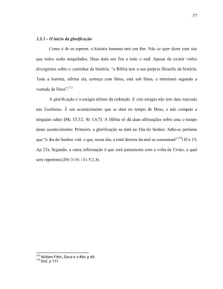 57
3.3.3 – O início da glorificação
Como é de se esperar, a história humana terá um fim. Não se quer dizer com isto
que todos serão aniquilados. Deus dará um fim a todo o mal. Apesar de existir visões
divergentes sobre o caminhar da história, “a Bíblia tem a sua própria filosofia da história.
Toda a história, afirma ela, começa com Deus, está sob Deus, e terminará segundo a
vontade de Deus”.173
A glorificação é o estágio último da redenção. E este estágio não tem data marcada
nas Escrituras. É um acontecimento que se dará no tempo de Deus, e não compete a
ninguém saber (Mc 13:32; At 1:6,7). A Bíblia só dá duas afirmações sobre este o tempo
deste acontecimento: Primeiro, a glorificação se dará no Dia do Senhor. Sabe-se portanto
que “o dia do Senhor virá e que, nesse dia, a total derrota do mal se consumará”174
(1Co 15;
Ap 21); Segundo, a outra informação é que será juntamente com a volta de Cristo, a qual
será repentina (2Pe 3:10; 1Ts 5:2,3).
173
William Fitch, Deus e o Mal, p 69.
174
Ibid, p 111.
 