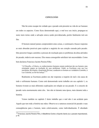 58
CONCLUSÃO
Não há como escapar da verdade que o pecado está presente na vida do ser humano
em todos os aspectos. Como ficou demonstrado aqui, o mal teve seu início, propagou-se
neste meio termo onde a salvação estava sendo providenciada, porém fatalmente terá um
fim.
O homem natural jamais compreenderá estas coisas, e continuará a buscar respostas
as mais absurdas possíveis para explicar a angústia do seu coração causada pelo pecado.
Irão percorrer longos caminhos a procura de resolução para os problemas da alma advindos
do pecado, todavia sem sucesso. Eles nunca conseguirão satisfazer tais necessidades. Como
bem declarou Francisco Jacinto Pereira Filho:
“A Filosofia, a Ciência, os conhecimentos humanos jamais poderiam dar aos homens uma
orientação segura na resolução de seus problemas. Então, as Escrituras com sua Luz
meridiana, Revelação e Inspiração Divinas, conduzem os homens ao verdadeiro Caminho, à
Luz Celestial, ao Sol da Justiça”.175
Realmente as Escrituras podem nos dar respostas a respeito do mal e da causa de
todo o sofrimento humano. Como está demonstrado neste trabalho em seu capítulo 1, os
homens tiveram as mais diferentes explicações em relação ao seu pecado. E o conceito de
pecado varia enormemente entre eles. Isto não só durante uma época, mais durante toda a
história.
Vemos também no capítulo 2 deste trabalho que o mal não é um acidente para
Aquele que tem toda a história nas mãos. Observa-se a natureza essencial do pecado e suas
conseqüências para o homem, tanto coletivamente, como individualmente. É abordado
175
Francisco Jacinto Pereira Filho, A Blasfêmia Contra o Espírito Santo (ou o pecado imperdoável),
p 18.
 