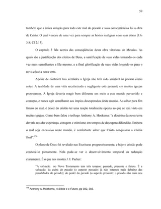 59
também que a única solução para todo este mal do pecado e suas conseqüências foi a obra
de Cristo. O qual venceu de uma vez para sempre as hostes malignas com suas obras (1Jo
3:8; Cl 2:15).
O capítulo 3 fala acerca das conseqüências desta obra vitoriosa do Messias. As
quais são a justificação dos eleitos de Deus, a santificação de suas vidas tornando-os cada
vez mais semelhantes a Ele mesmo, e a final glorificação de suas vidas levando-os para o
novo céu e a nova terra.
Apesar de conhecer tais verdades a Igreja não tem sido sensível ao pecado como
antes. A realidade de uma vida secularizada e negligente está presente em muitas igrejas
protestantes. A Igreja deveria reagir bem diferente em meio a este mundo pervertido e
corrupto, e nunca agir semelhante aos ímpios desesperados deste mundo. Ao olhar para fim
futuro do mal, é dever do cristão ter uma reação totalmente oposta ao que se tem visto em
muitas igrejas. Como bem falou o teólogo Anthony A. Hoekema: “a doutrina da nova terra
deveria nos dar esperança, coragem e otimismo em tempos de desespero difundido. Embora
o mal seja excessivo neste mundo, é confortante saber que Cristo conquistou a vitória
final”.176
O plano de Deus foi revelado nas Escrituras progressivamente, e hoje o cristão pode
conhecê-lo plenamente. Nela pode-se ver o desenvolvimento temporal da redenção
claramente. É o que nos mostra J. I. Packer:
“A salvação no Novo Testamento tem três tempos: passado, presente e futuro. É a
salvação: da culpa do pecado (o aspecto passado: já não estamos mais debaixo das
penalidades do pecado); do poder do pecado (o aspecto presente: o pecado não mais nos
176
Anthony A. Hoekema, A Bíblia e o Futuro, pp 382, 383.
 