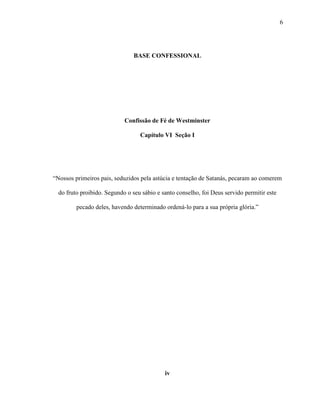 6
BASE CONFESSIONAL
Confissão de Fé de Westminster
Capítulo VI Seção I
“Nossos primeiros pais, seduzidos pela astúcia e tentação de Satanás, pecaram ao comerem
do fruto proibido. Segundo o seu sábio e santo conselho, foi Deus servido permitir este
pecado deles, havendo determinado ordená-lo para a sua própria glória.”
iv
 