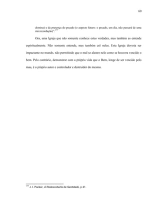 60
domina) e da presença do pecado (o aspecto futuro: o pecado, um dia, não passará de uma
má recordação)”.177
Ora, uma Igreja que não somente conhece estas verdades, mas também as entende
espiritualmente. Não somente entende, mas também crê nelas. Esta Igreja deveria ser
impactante no mundo, não permitindo que o mal se alastre nele como se houvera vencido o
bem. Pelo contrário, demonstrar com a própria vida que o Bem, longe de ser vencido pelo
mau, é o próprio autor e controlador e destruidor do mesmo.
177
J. I. Packer, A Redescoberta da Santidade, p 41.
 
