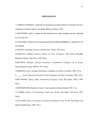 61
BIBLIOGRAFIA
1.A BÍBLIA SAGRADA. Traduzida em português por João Ferreira de Almeida. Revista e
Atualizada no Brasil. Barueri, Sociedade Bíblica do Brasil, 1999.
2.AGOSTINHO, Santo, A Origem do Mal. Disponível em www.monergismo.com.br. Acessado
em 22 de abr/ 06.
3.A Santa Missa. Disponível em www.paginaoriente.com/catecismo/missa.htm acessado em 25
de mai/2006.
4.ARAÚJO, Simonton, Persiga a Santificação. Niterói, 1995. 48 p
5.BARCLAY, William, Palavras Chaves do Novo Testamento. São Paulo, Sociedade
Religiosa Edições Vida Nova, 1988. 206 p
6.BAVINCK, Hermann, Teologia Sistemática. Fundamentos Teológicos da Fé Cristã.
Santa Bárbara D‟oeste, SOCEP, 1977. 623 p
7.BERKHOF, Louis, Teologia Sistemática. Campinas, Luz Para o Caminho, 1990. 791 p
8.______, Louis, Manual de Doutrina Cristã. Campinas, Luz Para o Caminho, 1985. 332 p
9.BETTENSON, Henry, editor, Documentos da Igreja Cristã. São Paulo, ASTE, 1998.
452 p
10.BONHOEFFER, Dietrich, Tentação. São Leopoldo, Editora Sinodal, 1991. 72 p
11.CAIRNS, Earle E., O Cristianismo Através dos Séculos, São Paulo, Vida Nova, 1995.
508 p
12.CALVINO, João, As Institutas ou Tratado da Religião Cristã. Vol III. São Paulo, Casa
Editora Presbiteriana, 1989. 247 p
 