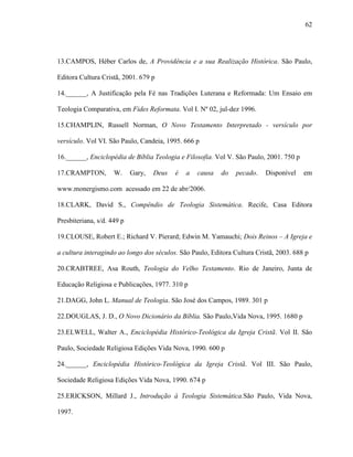 62
13.CAMPOS, Héber Carlos de, A Providência e a sua Realização Histórica. São Paulo,
Editora Cultura Cristã, 2001. 679 p
14.______, A Justificação pela Fé nas Tradições Luterana e Reformada: Um Ensaio em
Teologia Comparativa, em Fides Reformata. Vol I. Nº 02, jul-dez 1996.
15.CHAMPLIN, Russell Norman, O Novo Testamento Interpretado - versículo por
versículo. Vol VI. São Paulo, Candeia, 1995. 666 p
16.______, Enciclopédia de Bíblia Teologia e Filosofia. Vol V. São Paulo, 2001. 750 p
17.CRAMPTON, W. Gary, Deus é a causa do pecado. Disponível em
www.monergismo.com acessado em 22 de abr/2006.
18.CLARK, David S., Compêndio de Teologia Sistemática. Recife, Casa Editora
Presbiteriana, s/d. 449 p
19.CLOUSE, Robert E.; Richard V. Pierard; Edwin M. Yamauchi; Dois Reinos – A Igreja e
a cultura interagindo ao longo dos séculos. São Paulo, Editora Cultura Cristã, 2003. 688 p
20.CRABTREE, Asa Routh, Teologia do Velho Testamento. Rio de Janeiro, Junta de
Educação Religiosa e Publicações, 1977. 310 p
21.DAGG, John L. Manual de Teologia. São José dos Campos, 1989. 301 p
22.DOUGLAS, J. D., O Novo Dicionário da Bíblia. São Paulo,Vida Nova, 1995. 1680 p
23.ELWELL, Walter A., Enciclopédia Histórico-Teológica da Igreja Cristã. Vol II. São
Paulo, Sociedade Religiosa Edições Vida Nova, 1990. 600 p
24.______, Enciclopédia Histórico-Teológica da Igreja Cristã. Vol III. São Paulo,
Sociedade Religiosa Edições Vida Nova, 1990. 674 p
25.ERICKSON, Millard J., Introdução à Teologia Sistemática.São Paulo, Vida Nova,
1997.
 