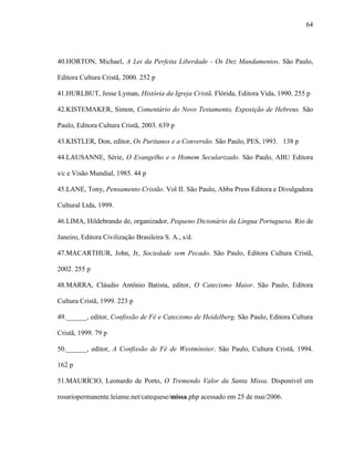 64
40.HORTON, Michael, A Lei da Perfeita Liberdade - Os Dez Mandamentos. São Paulo,
Editora Cultura Cristã, 2000. 252 p
41.HURLBUT, Jesse Lyman, História da Igreja Cristã. Flórida, Editora Vida, 1990. 255 p
42.KISTEMAKER, Simon, Comentário do Novo Testamento, Exposição de Hebreus. São
Paulo, Editora Cultura Cristã, 2003. 639 p
43.KISTLER, Don, editor, Os Puritanos e a Conversão. São Paulo, PES, 1993. 138 p
44.LAUSANNE, Série, O Evangelho e o Homem Secularizado. São Paulo, ABU Editora
s/c e Visão Mundial, 1985. 44 p
45.LANE, Tony, Pensamento Cristão. Vol II. São Paulo, Abba Press Editora e Divulgadora
Cultural Ltda, 1999.
46.LIMA, Hildebrando de, organizador, Pequeno Dicionário da Língua Portuguesa. Rio de
Janeiro, Editora Civilização Brasileira S. A., s/d.
47.MACARTHUR, John, Jr, Sociedade sem Pecado. São Paulo, Editora Cultura Cristã,
2002. 255 p
48.MARRA, Cláudio Antônio Batista, editor, O Catecismo Maior. São Paulo, Editora
Cultura Cristã, 1999. 223 p
49.______, editor, Confissão de Fé e Catecismo de Heidelberg. São Paulo, Editora Cultura
Cristã, 1999. 79 p
50.______, editor, A Confissão de Fé de Westminster. São Paulo, Cultura Cristã, 1994.
162 p
51.MAURÍCIO, Leonardo de Porto, O Tremendo Valor da Santa Missa. Disponível em
rosariopermanente.leiame.net/catequese/missa.php acessado em 25 de mai/2006.
 