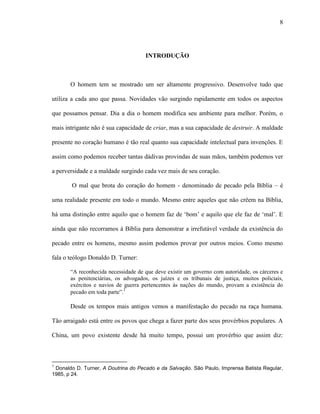 8
INTRODUÇÃO
O homem tem se mostrado um ser altamente progressivo. Desenvolve tudo que
utiliza a cada ano que passa. Novidades vão surgindo rapidamente em todos os aspectos
que possamos pensar. Dia a dia o homem modifica seu ambiente para melhor. Porém, o
mais intrigante não é sua capacidade de criar, mas a sua capacidade de destruir. A maldade
presente no coração humano é tão real quanto sua capacidade intelectual para invenções. E
assim como podemos receber tantas dádivas provindas de suas mãos, também podemos ver
a perversidade e a maldade surgindo cada vez mais de seu coração.
O mal que brota do coração do homem - denominado de pecado pela Bíblia – é
uma realidade presente em todo o mundo. Mesmo entre aqueles que não crêem na Bíblia,
há uma distinção entre aquilo que o homem faz de „bom‟ e aquilo que ele faz de „mal‟. E
ainda que não recorramos à Bíblia para demonstrar a irrefutável verdade da existência do
pecado entre os homens, mesmo assim podemos provar por outros meios. Como mesmo
fala o teólogo Donaldo D. Turner:
“A reconhecida necessidade de que deve existir um governo com autoridade, os cárceres e
as penitenciárias, os advogados, os juízes e os tribunais de justiça, muitos policiais,
exércitos e navios de guerra pertencentes às nações do mundo, provam a existência do
pecado em toda parte”.1
Desde os tempos mais antigos vemos a manifestação do pecado na raça humana.
Tão arraigado está entre os povos que chega a fazer parte dos seus provérbios populares. A
China, um povo existente desde há muito tempo, possui um provérbio que assim diz:
1
Donaldo D. Turner, A Doutrina do Pecado e da Salvação. São Paulo, Imprensa Batista Regular,
1985, p 24.
 