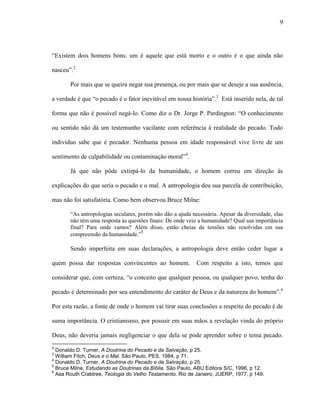 9
“Existem dois homens bons: um é aquele que está morto e o outro é o que ainda não
nasceu”.2
Por mais que se queira negar sua presença, ou por mais que se deseje a sua ausência,
a verdade é que “o pecado é o fator inevitável em nossa história”.3
Está inserido nela, de tal
forma que não é possível negá-lo. Como diz o Dr. Jorge P. Pardington: “O conhecimento
ou sentido não dá um testemunho vacilante com referência à realidade do pecado. Todo
indivíduo sabe que é pecador. Nenhuma pessoa em idade responsável vive livre de um
sentimento de culpabilidade ou contaminação moral”4
.
Já que não pôde extirpá-lo da humanidade, o homem correu em direção às
explicações do que seria o pecado e o mal. A antropologia deu sua parcela de contribuição,
mas não foi satisfatória. Como bem observou Bruce Milne:
“As antropologias seculares, porém não dão a ajuda necessária. Apesar da diversidade, elas
não têm uma resposta às questões finais: De onde veio a humanidade? Qual sua importância
final? Para onde vamos? Além disso, estão cheias de tensões não resolvidas em sua
compreensão da humanidade.”5
Sendo imperfeita em suas declarações, a antropologia deve então ceder lugar a
quem possa dar respostas convincentes ao homem. Com respeito a isto, temos que
considerar que, com certeza, “o conceito que qualquer pessoa, ou qualquer povo, tenha do
pecado é determinado por seu entendimento do caráter de Deus e da natureza do homem”.6
Por esta razão, a fonte de onde o homem vai tirar suas conclusões a respeito do pecado é de
suma importância. O cristianismo, por possuir em suas mãos a revelação vinda do próprio
Deus, não deveria jamais negligenciar o que dela se pode aprender sobre o tema pecado.
2
Donaldo D. Turner, A Doutrina do Pecado e da Salvação, p 25.
3
William Fitch, Deus e o Mal. São Paulo, PES, 1984, p 71.
4
Donaldo D. Turner, A Doutrina do Pecado e da Salvação, p 25.
5
Bruce Milne, Estudando as Doutrinas da Bíblia. São Paulo, ABU Editora S/C, 1996, p 12.
6
Asa Routh Crabtree, Teologia do Velho Testamento. Rio de Janeiro, JUERP, 1977, p 149.
 