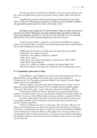 P á g i n a | 2
Os anjos não devem ser adorados ou cultuados, e eles não aceitam adoração, eles
são conservos do Homem, ou seja, servem junto conosco á Deus, único merecedor de
louvor.
E quando ouvi e vi, prostrei-me ante os pés do anjo que me mostrava estas coisas, para o
adorar: e ele disse-me: "Olha não faças tal, porque eu sou conservo teu e de teus irmãos os profetas e
dos que guardam as palavras deste livro. Adora a Deus" (Apoc. 22:8,9).
Em alguns testos a figura do “O Anjo do Senhor” refere-se á Deus ou á Jesus na
pessoa do seu próprio Mensageiro essa figura diferentemente das demais citações de
Anjos aceita adoração. (Gn16.7-13, 18.1-33, 22.11-18, 24.7e 40, 31.11-13, 32.24-30,
48.15-16, Êx 3.2-6, 14.19, 23.20-23, Nm22.22-35, Js5.13-15, Jz 21-5.
A intervenção dos Anjos é ocasional e excepcional; sua atividade está sujeita à
ordem e permissão de Deus, a noção de um anjo da guarda especial para cada individuo
não encontra fundamento na Escritura.
A Bíblia não dá um número exato de anjos, mas pode dar-nos uma ideia.
• Deut 33:2 - dez milhares de santos
• Sal 68:17 - vinte milhares, milhares de milhares
• Mar 5:9,15 - muitos
• Mat. 26:53 - doze legiões (cada legião é composta entre 3.000 - 6.000)
• Heb 12:22 - muitos milhares
• Apoc 5:11 - milhões de milhões, e milhares de milhares (Dan 7:10)
Apoc 12:4 relata que a terça parte das “estrelas do céu” foi lançada para a terra.
2 – A organização e graus entre os Anjos
O anjo Miguel e o anjo Gabriel são os únicos anjos mencionados pelo nome na
Biblia.Em Judas 9 temos Miguel mencionado como um arcanjo, Também 1
Tessalonicenses 4:16. No grego encontramos Michael , heb. mika'el . O nome Miguel
significa "quem é como El (Deus)?".
"Arcanjo" significa o chefe dos anjos. Gabriel também parece ocupar o mesmo
lugarentre os anjos (Daniel 8:16, Lucas 1:19. O vocábulo hebraico Gabriel significa
"homem de Deus" (heb. geber , "varão" e El - forma abreviada de Elohim , "Deus").
Os "querubins" de Gênesis, Êxodo e Ezequiel, com os quais identificaríamos
também os "serafins" de Isaias são seres de aparências simbólicas, ilustrando verdades da
atividade e do governo divino. Representam a presença grandeza e majestade de Deus.
Os vinte e quatro anciãos associados às criaturas viventes parecem representar a
humanidade redimida, é bom notar que as criaturas viventes não se incluem entre
aqueles redimidos para Deus.
Nenhum ser Humano ao morrer se torna anjo, Anjos são anjos e Homens são
Homens, há certas doutrinas que dizem que crianças recém nascidas por exemplo ao
morrerem se transformariam em anjos, essa ideia não tem nenhum fundamento Bíblico
ou base doutrinaria se não em tradições e cultos pagãos. Uma criança que falece será
como qualquer outro ser humano que falece, a sua alma ira fazer parte das muitas almas
que habitam o paraíso á espera da volta de Cristo. (ninguém subiu ao céu se não aquele
que de lá desceu)
 