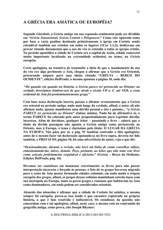 11


A GRÉCIA ERA ASIÁTICA OU EUROPÉIA?

Segundo Giordani, a Grécia antiga em sua expansão continental pode ser dividida
em “Grécia Setentrional, Grécia Central e Peloponeso.” Como este opúsculo toma
por base a carta paulina destinada primeiramente à igreja em Corinto sendo
estendível também aos cristãos em todos os lugares (1Cor 1.1,2), dedico-me em
provar citando documentos que o uso do véu se estendia a todas as igrejas cristãs.
No período apostólico a cidade de Corinto era a capital da Acáia, cidade comercial
muito importante localizada na extremidade ocidental, no istmo, na Grécia
européia.

Certo apologista, na tentativa de transmitir a ideia de que o mandamento do uso
do véu era algo pertinente a Ásia, chegou a afirmar que a Grécia era Oriental,
procurando amparo para suas ideias citando “GRÉCIA – BERÇO DO
OCIDENTE”, edições DelPrado; o mesmo apontou a página 18, onde diz:

 “De quando em quando na história, a Grécia parece ter pertencido ao Oriente; na
verdade, deveríamos lembrar-nos de que, desde o século VII a. C. até 1920, a costa
ocidental da Ásia foi predominantemente grega.”

Com base nessa declaração incerta, passou a afirmar erroneamente que a Grécia
era oriental no período antigo, nada mais longe da verdade, afinal, o autor ali não
afirmou nada, apenas manifestou uma dúvida pessoal e isto é patente... “a Grécia
PARECE ter pertencido ao Oriente” (ênfase minha). Nada há de afirmativo aí, o
termo PARECE foi colocado pelo autor propositadamente para exprimir dúvida,
incerteza. Além de duvidoso, qualquer leitor – possuindo o livro – saberá que o
título da devida passagem não aponta a Grécia antiga como pertencente ao
Oriente, mas à Europa, o tema é claríssimo pelo título: O LUGAR DA GRÉCIA
NA EUROPA. Não pára por aí, a pág. 91 também contradiz o dito apologista;
antes de o mesmo fazer tal declaração apoiando-se no livro supra, deveria ter lido
também, o PREFÁCIO, página 10, há uma advertência do autor, veja o que diz:

“Ocasionalmente, durante a revisão, não levei em linha de conta conselhos sábios,
entusiasmando-me, talvez, demais. Peço, portanto, ao leitor que não tome este livro
como oráculo perfeitamente respeitável e eficiente.” (Grécia – Berço do Ocidente,
Edições DelPrado, pág. 10)

Devemos ser cautelosos em manusear corretamente os livros para não passar
interpretação incorreta e forçada às pessoas, o fato de os gregos haverem migrado
para a costa da Ásia menor formando cidades coloniais, em nada muda a origem
européia dos gregos, afinal, os gregos dessas colônias mantinham estreito laços com
sua metrópole na Europa, tanto os povos gregos e romanos que habitavam na Ásia
como dominadores, em nada podem ser considerados orientais.

Absurdo dos absurdos é afirmar que a cidade de Corinto foi asiática, a mesma
sempre foi européia, prova-se isso lendo o que encontra registrado na própria
história, o que é fato resolvido e indiscutível. Os estudiosos da questão não
concordam com o tal apologista, afinal, neste caso, o mesmo está na contramão da
geografia antiga, como prova, cito Joseph Rhymer:

                   A DOUTRINA BÍBLICA DO USO DO VÉU
 