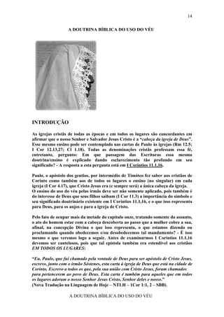 14

                   A DOUTRINA BÍBLICA DO USO DO VÉU




INTRODUÇÃO

As igrejas cristãs de todas as épocas e em todos os lugares são concordantes em
afirmar que o nosso Senhor e Salvador Jesus Cristo é a “cabeça da igreja de Deus”.
Esse mesmo ensino pode ser contemplado nas cartas de Paulo às igrejas (Rm 12.5;
I Cor 12.13,27; Cl 1.18). Todas as denominações cristãs professam essa fé,
entretanto, pergunto: Em que passagem das Escrituras essa mesma
doutrina/ensino é explicado dando esclarecimento tão profundo em seu
significado? - A resposta a esta pergunta está em I Coríntios 11.1,16.

Paulo, o apóstolo dos gentios, por intermédio de Timóteo fez saber aos cristãos de
Corinto como também aos de todos os lugares o ensino (no singular) em cada
igreja (I Cor 4.17), que Cristo Jesus era (e sempre será) a única cabeça da igreja.
O ensino do uso do véu pelas irmãs deve ser não somente aplicado, pois também é
do interesse de Deus que seus filhos saibam (I Cor 11.3) a importância do símbolo e
seu significado doutrinário existente em I Coríntios 11.1,16, e o que isso representa
para Deus, para os anjos e para a igreja de Cristo.

Pelo fato de ocupar mais da metade do capítulo onze, tratando somente do assunto,
o ato do homem estar com a cabeça descoberta ao passo que a mulher cobre a sua,
afinal, na concepção Divina o que isso representa, o que estamos dizendo ou
proclamando quando obedecemos e/ou desobedecemos tal mandamento? - É isso
mesmo o que veremos logo a seguir. Antes de examinarmos I Coríntios 11.1,16
devemos ser cautelosos, pois que tal epístola também era estendível aos cristãos
EM TODOS OS LUGARES:

“Eu, Paulo, que fui chamado pela vontade de Deus para ser apóstolo de Cristo Jesus,
escrevo, junto com o irmão Sóstenes, esta carta à igreja de Deus que está na cidade de
Corinto. Escrevo a todos os que, pela sua união com Cristo Jesus, foram chamados
para pertencerem ao povo de Deus. Esta carta é também para aqueles que em todos
os lugares adoram o nosso Senhor Jesus Cristo, Senhor deles e nosso.”
(Nova Tradução na Linguagem de Hoje – NTLH – 1Cor 1:1, 2 – SBB).

                    A DOUTRINA BÍBLICA DO USO DO VÉU
 