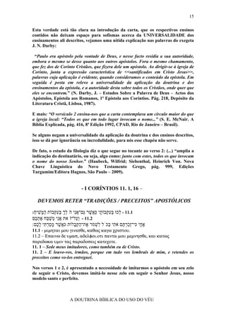 15

Esta verdade está tão clara na introdução da carta, que os respectivos ensinos
contidos não deixam espaço para sofismas acerca da UNIVERSALIDADE dos
ensinamentos ali descritos, vejamos uma nítida explicação nas palavras do exegeta
J. N. Darby:

 “Paulo era apóstolo pela vontade de Deus, e nesse facto residia a sua autoridade,
embora o mesmo se desse quanto aos outros apóstolos. Fora o mesmo chamamento,
que fez dos de Corinto Cristãos, que fizera dele um apóstolo. Ao dirigir-se à igreja de
Corinto, junta a expressão característica de <<santificados em Cristo Jesus>>,
palavras cuja aplicação é evidente, quando consideramos o conteúdo da epístola. Em
seguida é posta em relevo a universalidade da aplicação da doutrina e dos
ensinamentos da epístola, e a autoridade desta sobre todos os Cristãos, onde quer que
eles se encontrem.” (N. Darby, J. – Estudos Sobre a Palavra de Deus – Actos dos
Apóstolos, Epístola aos Romanos, 1ª Epístola aos Coríntios. Pág. 218, Depósito da
Literatura Cristã, Lisboa, 1987).

E mais: “O versículo 2 ensina-nos que a carta contemplava um círculo maior do que
a igreja local: “Todos os que em todo lugar invocam o nome...” (S. E. McNair. A
Bíblia Explicada, pág. 416, 8ª Edição 1992, CPAD, Rio de Janeiro – Brasil).

Se alguns negam a universalidade da aplicação da doutrina e dos ensinos descritos,
isso se dá por ignorância ou incredulidade, para nós esse chapéu não serve.

De fato, o estudo da filologia diz o que segue no tocante ao verso 2: (...) “amplia a
indicação do destinatário, ou seja, algo como: junto com estes, todos os que invocam
o nome do nosso Senhor.” (Haubeck, Wilfrid; Siebenthal, Heinrich Von. Nova
Chave Linguística do Novo Testamento Grego, pág. 999, Edições
Targumim/Editora Hagnos, São Paulo – 2009).


                          - I CORÍNTIOS 11. 1, 16 –

  DEVEMOS RETER “TRADIÇÕES / PRECEITOS” APOSTÓLICOS

:‫1.11 - ְכוּ בּע ְבוֹ ָי כּ ֲשׁר ַם־אִי הׁלך בּע ְבוֹת ה ָשׁיח‬
 ַ ִ ‫ַמּ‬    ‫ל ְ ִקּ ת ַא ֶ גּ ֲ נ ֵ ְ ְ ִ קּ‬
‫2.11 - ְ ַל־זׁאת אִי ְשׁ ַח את ֶם‬
 ‫ֲנ מ ַ בּ ֶ ְכ‬         ‫וע‬
:‫א ָי כּי־ְכר ֶם א ִי ַכֹּל ִשׁ ֹר ֶת־הקּ ָלוֹת כּ ֲשׁר מסר ִי ל ֶם‬
  ‫א ֶ ָ ַ ְ תּ ָכ‬      ‫זַ ְ תּ ֹ ת בּ ל ְ מ א ַ ַב‬          ‫ֶח‬
11.1 - µιµηται µου γινεσθε, καθως καγω χριστου.
11.2 − Επαινω δε υµασ, αδελφοι.οτι παντα µου µεµνησθε, και κατως
παρεδωκα υµιν τας παραδοσεις κατεχετε.
11. 1 – Sede meus imitadores, como também eu de Cristo.
11. 2 – E louvo-vos, irmãos, porque em tudo vos lembrais de mim, e retendes os
preceitos como vo-los entreguei.

Nos versos 1 e 2, é apresentado a necessidade de imitarmos o apóstolo em seu zelo
de seguir o Cristo, devemos imitá-lo nesse zelo em seguir o Senhor Jesus, nosso
modelo santo e perfeito.



                    A DOUTRINA BÍBLICA DO USO DO VÉU
 