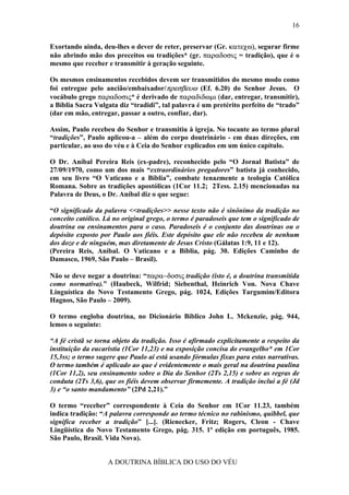 16


Exortando ainda, deu-lhes o dever de reter, preservar (Gr. κατεχω), segurar firme
não abrindo mão dos preceitos ou tradições* (gr. παραδοσις = tradição), que é o
mesmo que receber e transmitir à geração seguinte.

Os mesmos ensinamentos recebidos devem ser transmitidos do mesmo modo como
foi entregue pelo ancião/embaixador/πρεσβευω (Ef. 6.20) do Senhor Jesus. O
vocábulo grego παραδοσις* é derivado de παραδιδωµι (dar, entregar, transmitir),
a Bíblia Sacra Vulgata diz “tradidi”, tal palavra é um pretérito perfeito de “trado”
(dar em mão, entregar, passar a outro, confiar, dar).

Assim, Paulo recebeu do Senhor e transmitiu à igreja. No tocante ao termo plural
“tradições”, Paulo aplicou-a – além do corpo doutrinário - em duas direções, em
particular, ao uso do véu e à Ceia do Senhor explicados em um único capítulo.

O Dr. Aníbal Pereira Reis (ex-padre), reconhecido pelo “O Jornal Batista” de
27/09/1970, como um dos mais “extraordinários pregadores” batista já conhecido,
em seu livro “O Vaticano e a Bíblia”, combate tenazmente a teologia Católica
Romana. Sobre as tradições apostólicas (1Cor 11.2; 2Tess. 2.15) mencionadas na
Palavra de Deus, o Dr. Aníbal diz o que segue:

“O significado da palavra <<tradições>> nesse texto não é sinônimo da tradição no
conceito católico. Lá no original grego, o termo é paradoseis que tem o significado de
doutrina ou ensinamentos para o caso. Paradoseis é o conjunto das doutrinas ou o
depósito exposto por Paulo aos fiéis. Este depósito que ele não recebeu de nenhum
dos doze e de ninguém, mas diretamente de Jesus Cristo (Gálatas 1:9, 11 e 12).
(Pereira Reis, Aníbal. O Vaticano e a Bíblia, pág. 30. Edições Caminho de
Damasco, 1969, São Paulo – Brasil).

Não se deve negar a doutrina: “παρα−δοσις tradição (isto é, a doutrina transmitida
como normativa).” (Haubeck, Wilfrid; Siebenthal, Heinrich Von. Nova Chave
Linguística do Novo Testamento Grego, pág. 1024, Edições Targumim/Editora
Hagnos, São Paulo – 2009).

O termo engloba doutrina, no Dicionário Bíblico John L. Mckenzie, pág. 944,
lemos o seguinte:

“A fé cristã se torna objeto da tradição. Isso é afirmado explicitamente a respeito da
instituição da eucaristia (1Cor 11,23) e na exposição concisa do evangelho* em 1Cor
15,3ss; o termo sugere que Paulo aí está usando fórmulas fixas para estas narrativas.
O termo também é aplicado ao que é evidentemente o mais geral na doutrina paulina
(1Cor 11,2), seu ensinamento sobre o Dia do Senhor (2Ts 2,15) e sobre as regras de
conduta (2Ts 3,6), que os fiéis devem observar firmemente. A tradição inclui a fé (Jd
3) e “o santo mandamento” (2Pd 2,21).”

O termo “receber” correspondente à Ceia do Senhor em 1Cor 11.23, também
indica tradição: “A palavra corresponde ao termo técnico no rabinismo, quibbel, que
significa receber a tradição” [...]. (Rienecker, Fritz; Rogers, Cleon - Chave
Lingüística do Novo Testamento Grego, pág. 315. 1ª edição em português, 1985.
São Paulo, Brasil. Vida Nova).


                    A DOUTRINA BÍBLICA DO USO DO VÉU
 