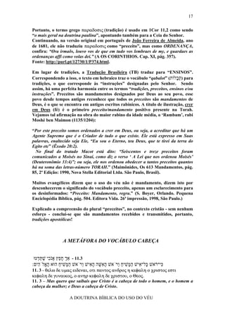 17


Portanto, o termo grego παραδοσις (tradição) é usado em 1Cor 11,2 como sendo
“o mais geral na doutrina paulina”, apontando também para a Ceia do Senhor.
Continuando, na versão original em português de João Ferreira de Almeida, ano
de 1681, ele não traduziu παραδοσις como “preceito”, mas como ORDENANÇA,
confira: “Ora irmaõs, louvo vos de que em tudo vos lembraes de my, e guardaes as
ordenanças affi como volas dei.” (A OS CORINTHIOS. Cap. XI, pág. 357).
Fonte: http://purl.pt/12730/1/P374.html.

Em lugar de tradições, a Tradução Brasileira (TB) traduz para “ENSINOS”.
Correspondendo a isso, o texto em hebraico traz o vocábulo “qabalot” (‫ )קּ ָלוֹת‬para
                                                                            ‫ַב‬
tradições, o que corresponde às “instruções” designadas pelo Senhor. Sendo
assim, há uma perfeita harmonia entre os termos “tradições, preceitos, ensinos e/ou
instruções”. Preceitos são mandamentos designados por Deus ao seu povo, esse
povo desde tempos antigos reconhece que todos os preceitos são mandamentos de
Deus, é o que se encontra em antigos escritos rabínicos. A título de ilustração, crer
em Deus (fé) é o primeiro preceito/mandamento positivo presente na Torah.
Vejamos tal afirmação na obra do maior rabino da idade média, o ‘Rambam’, rabi
Moshé ben Maimon (1135/1204):

“Por este preceito somos ordenados a crer em Deus, ou seja, a acreditar que há um
Agente Supremo que é o Criador de tudo o que existe. Ele está expresso em Suas
palavras, enaltecido seja Ele, “Eu sou o Eterno, teu Deus, que te tirei da terra do
Egito etc” (Êxodo 20:2).
  No final do tratado Macot está dito: “Seiscentos e treze preceitos foram
comunicados a Moisés no Sinai, como diz o verso ‘ A Lei que nos ordenou Moisés’
(Deuteronômio 33:4)”; ou seja, ele nos ordenou obedecer a tantos preceitos quantos
há na soma das letras-número TORAH.” (Maimônides, Os 613 Mandamentos, pág.
85, 2ª Edição: 1990, Nova Stella Editorial Ltda. São Paulo, Brasil).

Muitos evangélicos dizem que o uso do véu não é mandamento, dizem isto por
desconhecerem o significado do vocábulo preceito, apenas um esclarecimento para
os desinformados: “Preceito: Mandamento, regra.” (S. Boyer, Orlando. Pequena
Enciclopédia Bíblica, pág. 504. Editora Vida. 26ª impressão, 1998, São Paulo.)

Explicado a compreensão do plural “preceitos”, no contexto cristão - sem nenhum
esforço - conclui-se que são mandamentos recebidos e transmitidos, portanto,
tradições apostólicas!



                A METÁFORA DO VOCÁBULO CABEÇA


 ‫3.11 - אַך ח ֵץ אָֹ ִי שׁתּ ְעוּ‬
   ‫ְ ָ פ נכ ֶ ֵ ד‬
:‫ִי־ ֹאשׁ ָל־ ִישׁ ה ָשׁיח ְרֹאשׁ ה ִשּׁה ה ִישׁ ְרֹאשׁ ה ָשׁיח הוּא ה ֱלֹ ִים‬
   ‫ָא ה‬        ַ ִ ‫ַמּ‬       ‫ָא ָ ָא ו‬       ‫כּ ר כּ א ַמּ ִ ַ ו‬
11. 3 - θελω δε υµας ειδεναι, οτι παντος ανδρος η κεφαλη ο χριστος εστι
κεφαλη δε γυναικος, ο ανηρ κεφαλη δε χριστου, ο Θεος.
11. 3 – Mas quero que saibais que Cristo é a cabeça de todo o homem, e o homem a
cabeça da mulher; e Deus a cabeça de Cristo.

                   A DOUTRINA BÍBLICA DO USO DO VÉU
 