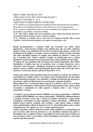 19



‫5.11 - ְָל־ ִשּׁה ֲשׁר תּתפּ ֵל אוֹ תתַבּא‬
  ‫ִ ְנ‬      ‫וכ א ָ א ֶ ִ ְ ַ לּ‬
:‫ְרֹאשׁהּ ָוּע מבָה ִיא ֶת־רֹאשׁהּ ַַן בֶּה ִיא ְמוֹ מֻלּ ָה‬
  ‫ָ יע ָ ז ה כּ ְ ג ָ ח‬            ‫ו ָ פ ַ ְ ַזּ ה א‬
‫6 .11 – ִי ה ִשּה ִם־לֹא תתכּ ֶה ַם‬
 ‫ִ ְ ַסּ גּ‬           ‫כּ ָא ָ א‬
:‫תּתַלּח ְ ִם־בָּיוֹן הוּא ל ִשּׁה להכּ ֵם אוֹ להתַלּח תּתכּ ֶה‬
  ‫ְ ִ ְ גֵּ ַ ִ ְ ַסּ‬   ‫ָא ָ ְ ִ ָס‬     ‫ִ ְ גּ ַ ַ וא זּ‬
11. 5 πασα δε γυνη προσευχοµενη η προφητευουσα ακατακαλυπτω τη κεφαλη,
καταισχυνει την κεφαλην εαυτης εν γαρ εστι και το αυτο τη εξυρηµενη.
11. 6 - ει γαρ ου κατακαλυπτεται γυνη, και κειρασθω ει δε αισχρον γυναικι το
κειρασθαι η ξυρασθαι, κατακαλυπτεσθω.
11. 5 - Mas toda a mulher que ora ou profetiza com a cabeça descoberta, desonra a
sua própria cabeça, porque é como se estivesse rapada.
11. 6 – Portanto, se a mulher não se cobre com véu, tosquie-se também. Mas, se para
a mulher é coisa indecente tosquiar-se ou rapar-se, que ponha o véu.


Dando prosseguimento, o Espírito Santo nos transmite um ensino muito
importante, o qual devemos analisar com cuidado para que em nada venhamos
ofender a Deus e sua Sabedoria (I Cor.1.30). O contexto não aponta o estado civil
do homem ou da mulher, se casados, viúvos ou solteiros. Afinal, a oração e profecia
não estão vinculadas somente às casadas, mas também às solteiras e viúvas, por
isso a Escritura diz: “Toda a mulher” orando ou profetizando com a cabeça
descoberta, denota estado de desonra perante Deus, Autor primário de tal ensino.
O Senhor em sua onisciência não nos deixou um estatuto imperfeito. Mas TODA
(totalidade) a mulher que ora ou profetiza com a cabeça descoberta está a
“desonrar” (lat. deturpare = desfigurar, deturpar) a sua própria cabeça, isto é, o
homem. Assim, a mulher estará proclamando através desse ato externo que está a
desonrar o varão (sua cabeça) e glória de Deus (ICor 11.7).

Sendo assim, impera uma desordem onde deveria imperar a ordem, isso enfatiza a
necessidade de a mulher cobrir a sua cabeça como reconhecimento de uma única
cabeça descoberta na igreja, caso contrário, a reunião de adoração que deveria ser
para honra e glória de Deus tornar-se-á em desonra e ausência de glória.
Quem afirma isso é a Escritura única regra de fé e prática e não o servo de Deus
que faz este comentário; anteriormente foi feito uma pergunta sobre quem estaria
exercendo a autoridade no culto quando o homem cobre a sua “cabeça”
(autoridade = Cristo).

A resposta, é que no ato do homem COBRIR a sua cabeça (autoridade = CRISTO)
e a mulher DESCOBRIR a sua cabeça (autoridade = HOMEM), indubitavelmente
a própria Escritura revela que a cabeça da mulher descoberta é quem estará
assumindo a autoridade no culto enquanto a cabeça (autoridade = CRISTO) do
homem estará coberta, ocultada, não revelada; e, para piorar ainda, a mulher
estará manifestando a glória do homem (verso 7) e sua própria glória, pois o cabelo
comprido(verso 15) é glória ( gr. δοξα = honra, glória) para ela.
Assim, autoridade e glórias humanas estarão sendo manifestas no ajuntamento do
povo de Deus onde deveria prevalecer e ser manifesta somente uma glória e
autoridade; isto é, a glória de Deus e autoridade de Cristo que foram cobertas no
ato do homem cobrir a sua cabeça. Ficaria incompleta esta matéria se não fosse
exposta aqui uma questão:

                   A DOUTRINA BÍBLICA DO USO DO VÉU
 