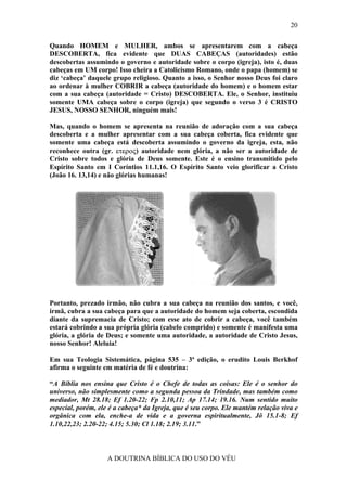 20

Quando HOMEM e MULHER, ambos se apresentarem com a cabeça
DESCOBERTA, fica evidente que DUAS CABEÇAS (autoridades) estão
descobertas assumindo o governo e autoridade sobre o corpo (igreja), isto é, duas
cabeças em UM corpo! Isso cheira a Catolicismo Romano, onde o papa (homem) se
diz ‘cabeça’ daquele grupo religioso. Quanto a isso, o Senhor nosso Deus foi claro
ao ordenar à mulher COBRIR a cabeça (autoridade do homem) e o homem estar
com a sua cabeça (autoridade = Cristo) DESCOBERTA. Ele, o Senhor, instituiu
somente UMA cabeça sobre o corpo (igreja) que segundo o verso 3 é CRISTO
JESUS, NOSSO SENHOR, ninguém mais!

Mas, quando o homem se apresenta na reunião de adoração com a sua cabeça
descoberta e a mulher apresentar com a sua cabeça coberta, fica evidente que
somente uma cabeça está descoberta assumindo o governo da igreja, esta, não
reconhece outra (gr. ετερος) autoridade nem glória, a não ser a autoridade de
Cristo sobre todos e glória de Deus somente. Este é o ensino transmitido pelo
Espírito Santo em I Coríntios 11.1,16. O Espírito Santo veio glorificar a Cristo
(João 16. 13,14) e não glórias humanas!




Portanto, prezado irmão, não cubra a sua cabeça na reunião dos santos, e você,
irmã, cubra a sua cabeça para que a autoridade do homem seja coberta, escondida
diante da supremacia de Cristo; com esse ato de cobrir a cabeça, você também
estará cobrindo a sua própria glória (cabelo comprido) e somente é manifesta uma
glória, a glória de Deus; e somente uma autoridade, a autoridade de Cristo Jesus,
nosso Senhor! Aleluia!

Em sua Teologia Sistemática, página 535 – 3ª edição, o erudito Louis Berkhof
afirma o seguinte em matéria de fé e doutrina:

“A Bíblia nos ensina que Cristo é o Chefe de todas as coisas: Ele é o senhor do
universo, não simplesmente como a segunda pessoa da Trindade, mas também como
mediador, Mt 28.18; Ef 1.20-22; Fp 2.10,11; Ap 17.14; 19.16. Num sentido muito
especial, porém, ele é a cabeça* da Igreja, que é seu corpo. Ele mantém relação viva e
orgânica com ela, enche-a de vida e a governa espiritualmente, Jô 15.1-8; Ef
1.10,22,23; 2.20-22; 4.15; 5.30; Cl 1.18; 2.19; 3.11.”



                    A DOUTRINA BÍBLICA DO USO DO VÉU
 
