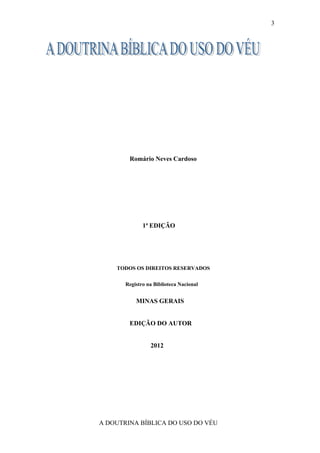 3




        Romário Neves Cardoso




              1ª EDIÇÃO




    TODOS OS DIREITOS RESERVADOS

       Registro na Biblioteca Nacional


           MINAS GERAIS


        EDIÇÃO DO AUTOR


                 2012




A DOUTRINA BÍBLICA DO USO DO VÉU
 