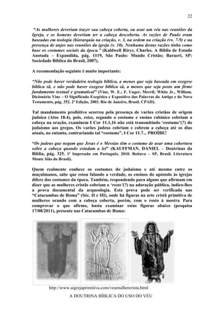 22

 “As mulheres deveriam trazer sua cabeça coberta, ou usar um véu nas reuniões da
Igreja, e os homens deveriam ter a cabeça descoberta. As razões de Paulo eram
baseadas em teologia (hierarquia na criação, v. 3, na ordem na criação (vv. 7-9) e na
presença de anjos nas reuniões da igreja (v. 10). Nenhuma destas razões tinha como
base os costumes sociais da época.” (Kaldwell Rirye, Charles. A Bíblia de Estudo
Anotada – Expandida, pág. 1119, São Paulo: Mundo Cristão; Barueri, SP:
Sociedade Bíblica do Brasil, 2007).

A recomendação seguinte é muito importante:

“Não pode haver verdadeira teologia bíblica, a menos que seja baseada em exegese
bíblica sã, e não pode haver exegese bíblica sã, a menos que seja posto um firme
fundamento textual e gramatical” (Vine, W. E.; F. Unger, Merril; White Jr., William.
Dicionário Vine – O Significado Exegético e Expositivo das Palavras do Antigo e do Novo
Testamento, pág. 352. 2ª Edição, 2003. Rio de Janeiro, Brasil. CPAD).

Tal mandamento proibitivo ocorreu pela presença de varões cristãos de origem
judaica (Atos 18.4), pois, estes, segundo o costume e ensino rabínico cobriam a
cabeça na oração, examinem I Cor 11.1,16 não está transmitindo ‘costume’(?) do
judaísmo aos gregos. Os varões judeus cobriam e cobrem a cabeça até os dias
atuais, no entanto, contrariando tal “costume”, I Cor 11.7... PROÍBE!

“Os judeus que negam que Jesus é o Messias têm o costume de usar uma cobertura
sobre a cabeça quando estudam a lei” (KAUFFMAN, DANIEL – Doutrinas da
Bíblia, pág. 325. 1ª Impressão em Português, 2010. Boituva – SP, Brasil. Literatura
Monte Sião do Brasil).

Quem realmente conhece os costumes do judaísmo e até mesmo entre os
muçulmanos, sabe que estou falando a verdade, os ensinos do apóstolo às igrejas
difere dos costumes da época. Também, respondendo para alguns que afirmam em
dizer que as mulheres cristãs cobriam o ‘rosto’(?) na adoração pública, indico-lhes
a prova documental da arqueologia. Esta prova pode ser verificada nas
“Catacumbas de Roma” (Séc. II e III), onde há figuras na arte cristã primitiva de
mulheres orando com a cabeça coberta, porém, com o rosto à mostra. Para
comprovar o que afirmo, basta examinar estas figuras abaixo (pesquisa
17/08/2011), presente nas Catacumbas de Roma:




         http://www.aigrejaprimitiva.com/veumulhercrista.html
                    A DOUTRINA BÍBLICA DO USO DO VÉU
 
