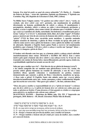 25

homem. Era sinal do poder ao qual ela estava submetida.” (N. Darby, J. – Estudos
da Palavra de Deus – Actos dos Apóstolos, Epístola aos Romanos, 1ª Epístola aos
Coríntios. Pág. 245, Depósito de Literatura Cristã, 1987, Lisboa)

Na Bíblia Sacra Vulgata consta: “vir quidem non debet velare”, isto é, “varão, na
verdade, não deve cobrir com véu”, portanto, um mandamento de proibição
direcionado ao homem, proibindo-lhe de cobrir a cabeça. O mandamento é
peremptório, absoluto, cobrir a cabeça no culto é dever/obrigação pertinente a
mulher, o texto é explícito, claro como cristal. Já sabemos que o vocábulo “cabeça”
(gr. κεφαλη) é metáfora de chefia, autoridade. Em hebraico a transliteração para o
termo “cabeça” é ro’sh (‫ ,)רׁאשׁ‬denotando chefe, líder, do Latim “caput”. O Senhor
passa a mostrar por trás do ato externo do homem não cobrir a cabeça, o fato de a
“glória” (‫ )כּבוֹד‬de Deus estar envolvida nesta metáfora. A questão ensinada
              ְ
implica assuntos de doutrina, a glória de Deus revelada na igreja não pode ser
coberta como ocorre com a glória do homem e com a glória da mulher na reunião
de adoração. Quando o Espírito Santo guiou Paulo a escrever tal mandamento
proibitivo, que o homem NÃO deve cobrir a cabeça é escrito um “porque” disso: -
“porque é a imagem e glória de Deus”.

O Senhor está dizendo com isso que, se o homem cobrir a cabeça estará cobrindo
(metaforicamente) duas coisas: IMAGEM e GLÓRIA DE DEUS. Este é outro
motivo pelo qual o homem não deve cobrir a sua cabeça (verso 3). O uso do véu
transmite este ensino de forma bela e maravilhosamente, percebe agora, irmão (a),
a profundidade espiritual no tocante ao uso do véu?

Sabe por que a mulher usa véu? – Pelo fato de ela ser glória do homem (verso7)
e do cabelo comprido lhe ser também uma glória/honra (verso 15). Assim, ela
precisa cobrir glórias humanas na reunião de adoração, o uso do véu é uma
metáfora disso; quando colocamos o mandamento na prática, estamos
demonstrando que somente a glória de Deus é descoberta, manifesta na igreja.
A Deus toda a glória! O Espírito Santo não admite outra (gr. ετερος) glória
descoberta/manifestada entre nós. Assim, passamos a obter conhecimento daquilo
que foi escrito no verso três: “Mas quero que saibais”... De fato, sabemos disso.

“Deus deu para a mulher a responsabilidade de ser a “glória do homem” e ordenou
que ela deve cobrir-se. [...] A glória do homem deve ser coberta nos cultos para que
todos se gloriem no Senhor. É uma desonra a Cristo quando os cristãos se congregam
para adorá-lo e as mulheres não cobrem suas cabeças.”
(KAUFFMAN, DANIEL – Doutrinas da Bíblia, pág. 324, 325. 1ª Impressão em
português, 2010. Boituva – SP, Brasil. Literatura Monte Sião do Brasil).


 :‫8 .11 - ִי ִם־ה ִשּׁה ִן־ה ִישׁ ִי ֵין־ה ִישׁ ִן־ה ִשּה‬
   ָ ‫כּ א ָא ָ מ ָא כּ א ָא מ ָא‬
:‫9 .11 – ַם לֹאִב ָא ה ִשׁ בּ ֲבוּר ה ִשּׁה ִי ִם־ה ִשּׁה בּ ֲבוּר ה ִישׁ‬
   ‫ָא‬     ‫ָא ָ כּ א ָא ָ ַע‬         ‫נְר ָא ע‬           ‫גּ‬
11. 8 - ου γαρ εστιν ανηρ εκ γυναικος, αλλα γυνη εξ ανδρος
11. 9 − και γαρ ουκ εκτισθη ανηρ δια την γυναικα, αλλα γυνη δια τον ανδρα
11. 8 – Porque o homem não provém da mulher, mas a mulher do homem.
11. 9 – Porque também o homem não foi criado por causa da mulher, mas a mulher
por causa do homem.

                   A DOUTRINA BÍBLICA DO USO DO VÉU
 
