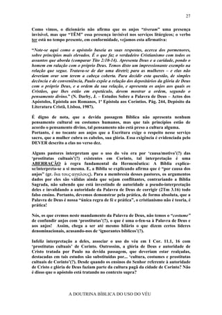 27

Como vimos, o dicionário não afirma que os anjos “tiveram” uma presença
invisível, mas que “TÊM” essa presença invisível nos serviços litúrgicos; o verbo
ter está no tempo presente, em conformidade, vejamos esta afirmativa:

“Note-se aqui como o apóstolo baseia as suas respostas, acerca dos pormenores,
sobre princípios mais elevados. É o que faz o verdadeiro Cristianismo com todos os
assuntos que aborda (comparar Tito 2:10-14). Apresenta Deus e a caridade, pondo o
homem em ralação com o próprio Deus. Temos disto um impressionante exemplo na
relação que segue. Tratava-se de dar uma diretriz para as mulheres – e elas não
deveriam orar sem terem a cabeça coberta. Para decidir esta questão, de simples
decência e de conveniência, Paulo expõe a relação dos depositários da glória de Deus
com o próprio Deus, e a ordem da sua relação, e apresenta os anjos aos quais os
Cristãos, que lhes estão em espetáculo, devem mostrar a ordem, segundo o
pensamento divino.” (N. Darby, J. – Estudos Sobre a Palavra de Deus – Actos dos
Apóstolos, Epístola aos Romanos, 1ª Epístola aos Coríntios. Pág. 244, Depósito da
Literatura Cristã, Lisboa, 1987).

É digno de nota, que a devida passagem Bíblica não apresenta nenhum
pensamento cultural ou costumes humanos, mas que tais princípios estão de
acordo o pensamento divino, tal pensamento não está preso a cultura alguma.
Portanto, é no tocante aos anjos que a Escritura exige o respeito nesse serviço
sacro, que a mulher cubra os cabelos, sua glória. Essa exigência é evidenciada pelo
DEVER descrito a elas no verso dez.

Alguns pastores interpretam que o uso do véu era por ‘causa/motivo’(?) das
‘prostitutas cultuais’(?) existentes em Corinto, tal interpretação é uma
ABERRAÇÃO à regra fundamental da Hermenêutica: A Bíblia explica-
se/interpreta-se a si mesma. E, a Bíblia se explicando afirma que é “por causa dos
anjos” (gr. δια τους αγγελους). Para a membresia desses pastores, os argumentos
dados por eles são válidas ainda que sejam conflitantes, contrariando a Bíblia
Sagrada, não sabendo que está investindo de autoridade a pseudo-interpretação
deles e invalidando a autoridade da Palavra de Deus de corrigir (2Tm 3.16) todo
falso ensino. Portanto, devemos demonstrar pela prática, de forma absoluta, que a
Palavra de Deus é nossa “única regra de fé e prática”, o cristianismo não é teoria, é
prática!

Nós, os que cremos neste mandamento da Palavra de Deus, não temos o “costume”
de confundir anjos com ‘prostitutas’(?), o que é uma o-fen-sa à Palavra de Deus e
aos anjos! Assim, chega a ser até mesmo hilário o que dizem certos líderes
denominacionais, acusando-nos de ‘ignorantes bíblicos’(?).

Infeliz interpretação a deles, associar o uso do véu em I Cor. 11.1, 16 com
‘prostitutas cultuais’ de Corinto. Outrossim, a glória de Deus e autoridade de
Cristo tratada por Paulo na devida passagem, que deveriam estar realçadas,
destacadas em tais estudos são substituídas por... ‘cultura, costumes e prostitutas
cultuais de Corinto’(?). Desde quando os ensinos do Senhor referente à autoridade
de Cristo e glória de Deus faziam parte da cultura pagã da cidade de Corinto? Não
é disso que o apóstolo está tratando no contexto supra?



                   A DOUTRINA BÍBLICA DO USO DO VÉU
 