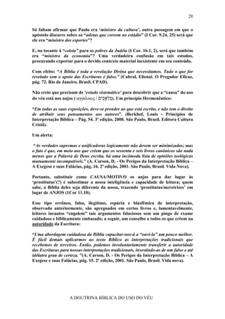 28

Só faltam afirmar que Paulo era ‘ministro da cultura’, outra passagem em que o
apóstolo discorre sobre os “atletas que correm no estádio” (I Cor. 9.24, 25) será que
ele era “ministro dos esportes”?

E, no tocante à “coleta” para os pobres da Judéia (I Cor. 16.1, 2), será que também
era “ministro da economia”? Uma verdadeira confusão em tais estudos,
procurando exportar para o devido contexto material inexistente em seu conteúdo.

Com efeito: “A Bíblia é toda a revelação Divina que necessitamos. Tudo o que for
revelado sem o apoio das Escrituras é falso.” (Cabral, Elienai. O Pregador Eficaz,
pág. 72. Rio de Janeiro, Brasil. CPAD).

Não creio que precisam de ‘estudo sistemático’ para descobrir que a “causa” do uso
do véu está nos anjos ( αγγελους / ‫ .)מּ ְאָ ִים‬Um princípio Hermenêutico:
                                     ‫ַל כ‬

“Em todas as suas exposições, deve-se prender ao que está escrito, e não tem o direito
de atribuir seus pensamentos aos autores”. (Berkhof, Louis - Princípios de
Interpretação Bíblica – Pág. 54. 3ª edição, 2008. São Paulo, Brasil. Editora Cultura
Cristã).

Um alerta:

 “As verdades supremas e unificadoras logicamente não devem ser minimizadas; mas
o fato é que, em meio aos que crêem que os sessenta e seis livros canônicos são nada
menos que a Palavra de Deus escrita, há uma incômoda lista de opiniões teológicas
mutuamente incompatíveis.” (A. Carson, D. - Os Perigos da Interpretação Bíblica –
A Exegese e suas Falácias, pág. 16. 2ª edição, 2001. São Paulo, Brasil. Vida Nova).

Portanto, substituir como CAUSA/MOTIVO os anjos para dar lugar às
‘prostitutas’(?) é subestimar a nossa inteligência e capacidade de leitura; quem
sabe, a Bíblia deles seja diferente da nossa, trazendo ‘prostitutas/meretrizes’ em
lugar de ANJOS (1Cor 11.10).

Esse tipo errôneo, falso, ilegítimo, espúria e blasfêmica de interpretação,
observado anteriormente, são apregoados em certos livros e, lamentavelmente,
leitores incautos “engolem” tais argumentos falaciosos sem um pingo de exame
cuidadoso e biblicamente embasado; a seguir, um conselho a todos os que crêem na
autoridade da Escritura:

“Uma abordagem cuidadosa da Bíblia capacitar-nos-á a “ouvi-la” um pouco melhor.
É fácil demais aplicarmos ao texto Bíblico as interpretações tradicionais que
recebemos de terceiros. Então, podemos involuntariamente transferir a autoridade
das Escrituras para nossas interpretações tradicionais, investindo-as de um falso e até
idólatra grau de certeza. ”(A. Carson, D. - Os Perigos da Interpretação Bíblica – A
Exegese e suas Falácias, pág. 15. 2ª edição, 2001. São Paulo, Brasil. Vida nova).




                    A DOUTRINA BÍBLICA DO USO DO VÉU
 