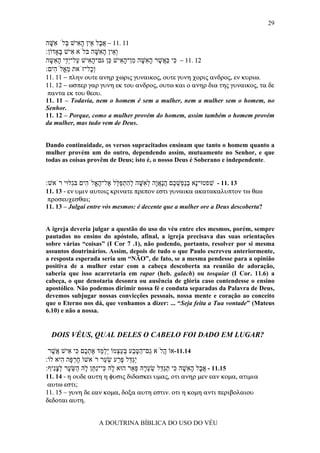 29


‫11 .11 − א ָל ֵין ה ִישׁ ְלֹ ִשּׁה‬
  ָ ‫ֲב א ָא בּ א‬
:‫ְ ֵין ה ִשּׁה בּלֹא ִישׁ ָאָדוֹן‬
      ‫א בּ‬           ָ ‫וא ָ א‬
‫21 .11 − ִי כּ ֲשׁר ה ִשּׁה ִן־ה ִישׁ ֵן גּם־ה ִישׁ ַל־ְֵי ה ִשּה‬
  ָ ‫ָ א ע יד ָ א‬         ‫כּ ַא ֶ ָ א ָ מ ָ א כּ‬
:‫ְָל־זֹאת מ ֱלֹ ִים‬
    ‫ֵא ה‬         ‫וכ‬
11. 11 − πλην ουτε ανηρ χωρις γυναικος, ουτε γυνη χορις ανδρος, εν κυριω.
11. 12 − ωσπερ γαρ γυνη εκ του ανδρος, ουτω και ο ανηρ δια της γυναικος, τα δε
 παντα εκ του θεου.
11. 11 – Todavia, nem o homem é sem a mulher, nem a mulher sem o homem, no
Senhor.
11. 12 – Porque, como a mulher provém do homem, assim também o homem provém
da mulher, mas tudo vem de Deus.


Dando continuidade, os versos supracitados ensinam que tanto o homem quanto a
mulher provém um do outro, dependendo assim, mutuamente no Senhor, e que
todas as coisas provêm de Deus; isto é, o nosso Deus é Soberano e independente.


:‫31 .11 - שׁפטוּ־ָא בַ ְשׁ ֶם הָאָה ל ִשּׁה להתפּ ֵל ֶל־ה ֱלֹ ִים בִּלּוּי רֹאשׁ‬
         ‫נ ְ נפ ְ כ ֲ נ ֲ ו ְ א ָ ְ ִ ְ ַ לּ א ָ א ה ג‬       ִ
11. 13 - εν υµιν αυτοις κρινατε πρεπον εστι γυναικα ακατακαλυπτον τω θεω
 προσευχεσθαι;
11. 13 – Julgai entre vós mesmos: é decente que a mulher ore a Deus descoberta?


A igreja deveria julgar a questão do uso do véu entre eles mesmos, porém, sempre
pautados no ensino do apóstolo, afinal, a igreja precisava das suas orientações
sobre várias “coisas” (I Cor 7 .1), não podendo, portanto, resolver por si mesma
assuntos doutrinários. Assim, depois de tudo o que Paulo escreveu anteriormente,
a resposta esperada seria um “NÃO”, de fato, se a mesma pendesse para a opinião
positiva de a mulher estar com a cabeça descoberta na reunião de adoração,
saberia que isso acarretaria em rapar (heb. galach) ou tosquiar (I Cor. 11.6) a
cabeça, o que denotaria desonra ou ausência de glória caso contendesse o ensino
apostólico. Não podemos dirimir nossa fé e conduta separadas da Palavra de Deus,
devemos subjugar nossas convicções pessoais, nossa mente e coração ao conceito
que o Eterno nos dá, que venhamos a dizer: ... “Seja feita a Tua vontade” (Mateus
6.10) e não a nossa.


  DOIS VÉUS, QUAL DELES O CABELO FOI DADO EM LUGAR?

 ‫41.11-אוֹ ֲלֹא ַם־הטּ ַע בּע ְמוֹ ְל ֵד את ֶם ִי ִישׁ ֲשׁר‬
   ֶ ‫ה ג ַ ֶ ב ְ ַצ יַמּ ֶ ְ כ כּ א א‬
:‫ְַ ֵל פּ ַע שׂ ַר רֹאשׁוֹ חר ָה ִיא לוֹ‬
        ‫ֶ ְפּ ה‬        ‫יגדּ ֶ ר ְ ע‬
:‫51.11 - א ָל ה ִשׁה ִי תַ ֵל שׂע ָהּ פּ ֵר הוּא ָהּ ִי־ִ ַן ָהּ ַשּׂ ָר לצִיף‬
   ‫ל כּ נתּ ל ה ֵ ע ְ ָ נ‬         ‫ֲ ב ָ א ָ כּ ְ גדּ ַ ְ ר ְ א‬
11. 14 - η ουδε αυτη η φυσις διδασκει υµας, οτι ανηρ µεν εαν κοµα, ατιµια
 αυτω εστι;
11. 15 − γυνη δε εαν κοµα, δοξα αυτη εστιν. οτι η κοµη αντι περιβολαιου
δεδοται αυτη.


                    A DOUTRINA BÍBLICA DO USO DO VÉU
 
