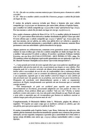 30

11. 14 – Ou não vos ensina a mesma natureza que é desonra para o homem ter cabelo
crescido?
11. 15 – Mas ter a mulher cabelo crescido lhe é honroso, porque o cabelo lhe foi dado
em lugar de véu.

É ensino da própria natureza (criada por Deus) o homem não usar cabelo
comprido (gr. κοµαω) por ser desonroso, por outro lado, afirma o Espírito Santo,
que a mulher ter cabelo comprido (gr. κοµαω) lhe é uma “glória/honra”(gr. δοξα).
Por isso mesmo o cabelo lhe foi dado em lugar de véu (gr. περιβολαιον).

Ora, sendo o homem a glória de Deus (I Cor. 11.7) e a mulher glória do homem (I
Cor. 11.7), porventura Deus deixaria a mulher destituída de glória? Claro que não!
O texto afirma que o cabelo comprido (gr. κοµη) é “glória” (gr. δοξα) para ela;
por isso mesmo, em ser glória, no culto, essa glória deve ser coberta e, quando a
cobre estará cobrindo juntamente a autoridade e glória do homem; somente Deus
permanece com sua autoridade e glória descoberta na igreja.

Alguns pastores ao criticarem-nos, cometem erros grosseiros nestes versículos ao
ensinar às suas ovelhas que o fato de o cabelo comprido ser dado em lugar de véu,
a mulher ‘não precisa’(?) cobrir a cabeça. O escritor e professor Fabiano Antônio
Ferreira, em seu livro (ΚΑΤΑΚΑΛΥΠΤΕΣΘΩ − QUE PONHA O VÉU, págs. 54,
55) também refuta tal silogismo equivocado apontando em seu opúsculo o que diz o
Dr. Russell Norman Champlin acerca dessa “perversão interpretativa”:

 “... é uma grande perversão do texto sagrado dizer que essas palavras significam que
uma mulher não precisa mais de véu, se porventura usa longos os seus cabelos. Pois
ninguém pode ler o terceiro versículo em diante desta passagem, onde Paulo tanto
insiste sobre a necessidade do uso do véu, de conformidade com a ordenança divina,
com os costumes sociais e com os costumes da natureza, para então lançar fora todo
o seu argumento, supondo que se uma mulher conservar longos os seus cabelos já
não precisará usar véu quando ora ou profetiza, sem incorrer em grave incoerência.
Porquanto tal conclusão será diametralmente oposta a todos os argumentos
anteriores de Paulo, transformando esse apóstolo em um insensato que se contradiz
consigo mesmo.”
     “Tal interpretação só pode ser aceitável para aqueles que manuseiam
desonestamente as Escrituras, procurando adaptá-las aos seus pontos de vista e às
suas práticas. Essas práticas ditam que a mulher “não use véu.” Porém, se tantas
mulheres crentes não usam o véu, isso não pode estar firmado no que Paulo diz aqui,
e nem sobre a suposição que ele recomendava que bastava às mulheres usarem os
cabelos longos para não precisarem mais de véu.”

Complementando, O Dicionário Bíblico John L. Mckenzie, página 46, afirma o
seguinte: “O respeito aos anjos exige que as mulheres cubram os cabelos, que são
sua glória, para que possa aparecer a glória de Deus”.

O ensino transmitido pelo Espírito Santo é que Deus, Soberano do universo, não
admite glórias humanas descobertas/manifestas quando suas criaturas lhe prestam
adoração, serviço sagrado; tampouco o permite que a autoridade de Cristo sobre a
igreja esteja dividida com outra (gr. ετερος) cabeça (autoridade) sobre o corpo
(igreja).

                   A DOUTRINA BÍBLICA DO USO DO VÉU
 