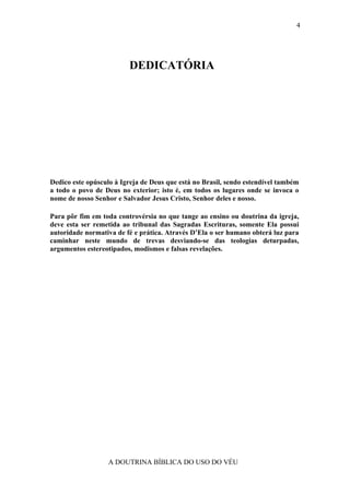 4




                         DEDICATÓRIA




Dedico este opúsculo à Igreja de Deus que está no Brasil, sendo estendível também
a todo o povo de Deus no exterior; isto é, em todos os lugares onde se invoca o
nome de nosso Senhor e Salvador Jesus Cristo, Senhor deles e nosso.

Para pôr fim em toda controvérsia no que tange ao ensino ou doutrina da igreja,
deve esta ser remetida ao tribunal das Sagradas Escrituras, somente Ela possui
autoridade normativa de fé e prática. Através D’Ela o ser humano obterá luz para
caminhar neste mundo de trevas desviando-se das teologias deturpadas,
argumentos estereotipados, modismos e falsas revelações.




                  A DOUTRINA BÍBLICA DO USO DO VÉU
 