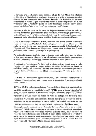 32



O turbante era a cobertura usada sobre a cabeça do rabi Moshé ben Maimon
(1135/1204), o Maimônides, conforme demonstra o próprio monumento/efígie
erguido em sua homenagem em Córdoba - Espanha. Em Hebraico, tal vocábulo
corresponde a “tzanif”, que literalmente possui o mesmo significado no Latim
“velamine”, isto é, “turbante” (faixa em volta da cabeça), o mesmo ocorre com o
termo “peribolaion”, do grego “peri”, em volta de, e “balõ”, lançar!

Portanto, o véu do verso 15 foi dado em lugar de turbante (faixa em volta da
cabeça), lembrando que “turbante” (heb. tzanif; lat. velamine; gr. peribolaion), é
muito diferente de “véu” (heb. mîtkasseh; lat. velo; Gr. katakaluptô) apresentado
no verso 6, onde tal vocábulo possui sentido e significado totalmente diferente!

O texto em Grego, Hebraico e Latim, mostram com maior clareza a diferença
entre um véu e outro. O cabelo foi dado em lugar de turbante contido no verso 15,
e não em lugar de véu que é apresentado no verso 6, o qual é definido pela Chave
Línguística do Novo Testamento Grego como “caindo sobre a cabeça, isto é, o véu
pendurado sobre a cabeça” (vide figuras arqueológicas)!

Portanto, não façamos confusão entre os termos, como tenho observado em alguns
artigos sobre o assunto, afinal, seria para lá de incoerente o apóstolo, supostamente,
ordenar (verso seis) à mulher pôr ‘cabelo’(?) quando ora e/ou profetiza.

O substantivo “περιβολαιον” é deverbativo, isto é, deriva e remete para o verbo
“περιβαλλω” que significa “lançar, colocar ao redor de” (lenços ou faixas em
envolta da cabeça, um turbante). Destarte, é interessante observarmos que o texto
original do Novo Testamento traz DUAS palavras gregas diferentes para o termo
“véu”:

1) Verso 6: katakaluptô (gr.κατακαλυπτω), em hebraico corresponde a
“mîtkasseh”(‫ .)מתכסה‬Cobertura “caindo sobre a cabeça, isto é, um véu pendurado
sobre a cabeça.”

2) Verso 15: Um turbante, peribolaion (gr. περιβολαιον) tem seu correspondente
na Bíblia em Hebraico o vocábulo “tzanîf” (‫ ;)צניף‬para a forma “feminina” de
tzanif, o Léxico Hebraico e Aramaico do Antigo Testamento, página 437, aponta
“tzenifah” (‫ ,)צניפה‬lenços ou faixas em volta da cabeça, um turbante; basta
acrescentar “‫( ”ָה‬qames com consoante he) em “tzanif” para o vocábulo ficar no
feminino. De forma cristalina, o cabelo NÃO FOI DADO em lugar de véu
“κατακαλυπτω /‫ ”,מתכסה‬mas em lugar de véu “περιβολαιον /‫( צניף‬turbante).”
Etimologicamente, κατακαλυπτω é formado de “κατα” (do alto a, para baixo) e
“καλυπτω” (cobrir). Diferentemente, o vocábulo grego περιβολαιον é formado de
“περι” (em volta de, em redor de) e “βαλλω” (lançar), isto é, faixas lançadas em
redor da cabeça formando um turbante. É neste último substantivo deverbativo
que o cabelo foi dado em lugar; em lugar de “περιβολαιον” (turbante) e não em
lugar de “κατακαλυπτω” (véu). A devida passagem de 1Cor 11, indica dois véus
(v.6 = véu e v. 15 = turbante). Muito simples, não é mesmo?


                    A DOUTRINA BÍBLICA DO USO DO VÉU
 