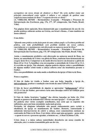 35

escrupuloso em nosso desejo de obedecer a Deus? Ou seria melhor tratar um
princípio transcultural como sujeito à cultura e ser culpado de quebrar uma
exigência transcendente de Deus? A resposta deveria ser óbvia.”
(A. VIRKLER, HENRY - Hermenêutica Avançada – Princípios e Processos de
Interpretação das Escrituras, pág. 176, 177. 10ª reimpressão. São Paulo, Brasil.
Vida).

Nas páginas deste opúsculo, ficou demonstrado que o mandamento do uso do véu
proíbe práticas culturais aceitas na Grécia, em Israel e Roma... Como também em
nossa cultura!

Com efeito:

“Quando uma prática aceita fazia parte de uma cultura pagã e a Escritura proibia tal
prática, com toda probabilidade será proibida também em nossa cultura,
especialmente se o mandamento está alicerçado na natureza moral de Deus.”
(A. VIRKLER, HENRY - Hermenêutica Avançada – Princípios e Processos de
Interpretação das Escrituras, pág. 175. 10ª reimpressão. São Paulo, Brasil. Vida).

Assim, o mandamento proibitivo está alicerçado na natureza moral de Deus, na
honra, na autoridade de Cristo e na glória de Deus, conforme bem demonstrado na
exegese deste livro. Comportar-se de modo diverso incorre em desonrar a glória de
Deus (1Cor 11.4, 7), humilhar e/ou envergonhar a autoridade de Cristo (1Cor 11.3,
4) exercida na igreja. Não obstante, alguém poderia objetar sobre a possibilidade
de alguma mulher cristã tendo a cabeça coberta estar ela insubmissa perante o
Senhor.
Ora, essa possibilidade em nada muda a obediência da igreja à Palavra de Deus.

Pense o seguinte:

O fato de Judas ter traído o Senhor com um beijo, impediu a igreja de,
universalmente, praticar a saudação com ósculo de amor?(1Ped 5.14).

O fato de haver possibilidade de alguém se apresentar “indignamente” (1Cor
11.27) à Ceia do Senhor, porventura seria uma desculpa contra tal tradição para
não praticá-la?

O Fato de Judas Iscariotes “roubar” das ofertas lançadas na bolsa (Jo 12.6)
impede os pastores de defenderem o ofertar em suas igrejas? – Creio que não!
Eu poderia citar vários exemplos semelhantes, mas creio que os expostos são
suficientes, para um bom entendedor nada mais precisa.
Portando, tal silogismo infundado não possui embasamento para excluir a
obediência da igreja ao mandamento do Senhor. Destarte, contrariando a
submissão interna/externo de cobrir a cabeça, esses comentaristas ensinam na
contramão da Palavra de Deus. Caro leitor, deixo aqui uma pergunta – pense nisto
- a quem tu serves e procuras agradar, a homens ou... A Deus?(Gálatas 1.10).

Cristo Jesus é a única cabeça (autoridade) descoberta em nossa reunião de
adoração, este é o ensino transmitido pelo uso do véu.


                    A DOUTRINA BÍBLICA DO USO DO VÉU
 