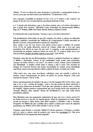 36

Afinal... “E ele é a cabeça do corpo, da igreja; é o princípio e o primogênito dentre os
mortos, para que em tudo tenha a preeminência.” (Colossenses 1.18).

Eis o porquê é proibido ao homem (I Cor. 11.3, 4, 7) cobrir a sua “cabeça” na
igreja. O uso do véu é Cristocêntrico, proclama doutrina Cristã.

[...] “a igreja não determina o que a Escritura ensina, mas a Escritura determina o
que a igreja deve ensinar.” (Berkhof, Louis. Princípios de Interpretação Bíblica,
Pág. 24. 3ª Edição, 2008. São Paulo, Brasil. Editora cultura Cristã).

É exatamente isto o que fazemos, “ensinar o que a Escritura determina”.

Tal mandamento observado, no que diz respeito em cobrir a cabeça na adoração
pública, também é praticado por milhares de Congregações Cristãs anexadas no
Brasil e exterior, estas professam a mesma fé e doutrina.
Ora, sendo o uso do véu honra e/ou glória (δοξα) para a mulher de acordo
1Cor 11.15; de modo diferente, acerca de Tamar, Judá não a teve por uma
prostituta (Gn 38.14) ao usar ela um véu? A resposta a este questionamento é
encontrada no próprio contexto, lemos no verso 15: “E vendo-a Judá, teve-a por
uma prostituta, porque ela tinha coberto o seu rosto”. (Gn 38.15).

Portanto, uma das leis da Hermenêutica, é deixar a própria Escritura se explicar!
A Bíblia é claríssima, Tamar só foi confundida como sendo uma prostituta,
“porque ela tinha coberto o seu rosto”! Ao cobrir o rosto, Tamar estava ocultando
sua identidade. A mulher cristã cobre a cabeça e não o rosto. Nós, lavados no
Sangue do Concerto Eterno não temos necessidade de ocultar nossa identidade
com Deus, nosso rosto descoberto reflete a glória de Deus revelada em Cristo:

“Mas todos nós, com rosto descoberto, refletindo como um espelho a glória do
Senhor, somos transformados de glória em glória na mesma imagem, como pelo
Espírito do Senhor.” (2Cor 3.18).

Outro questionamento levantado é de que o véu foi rasgado (Mt 27.51). Ora, o que
tem a ver o véu - cortina do templo - com o véu das santas de Deus cobrirem a
cabeça para cultuarem ao Senhor? Será que elas cobriam a cabeça com a cortina
do templo? Alguns pastores argumentam que em Corínto havia um santuário de
Ártemis (Diana), uma suposta ‘deusa da fertilidade’(?), em cujo culto havia
prostitutas cultuais.

Eles filosofam com um argumento embusteiro de que este era o ‘único motivo’(?)
de Paulo escrever o uso do véu àquela igreja. Além do argumento ser falso, ainda
erram no tocante a falsa deusa, pois dizia respeito a Afrodite e não a Ártemis.
Pergunto: Na Bíblia diz que a mulher deve cobrir a cabeça por causa de supostas
prostitutas, ou, POR CAUSA DO ANJOS ?! (1Cor 11.10).

Vejamos como ficaria o versículo ‘bíblico’(?) desses pastores: ‘Portanto, a mulher
deve ter sobre a cabeça sinal de poderio, por causa das prostitutas’(?). Não seria
DEMONÍACO tal argumento estereotipado?



                    A DOUTRINA BÍBLICA DO USO DO VÉU
 