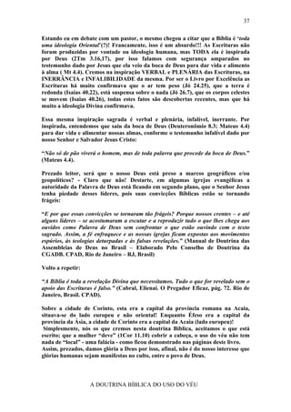 37

Estando eu em debate com um pastor, o mesmo chegou a citar que a Bíblia é ‘toda
uma ideologia Oriental’(?)! Francamente, isso é um absurdo!!! As Escrituras não
foram produzidas por vontade ou ideologia humana, mas TODA ela é inspirada
por Deus (2Tm 3.16,17), por isso falamos com segurança amparados no
testemunho dado por Jesus que ela veio da boca de Deus para dar vida e alimento
à alma ( Mt 4.4). Cremos na inspiração VERBAL e PLENÁRIA das Escrituras, na
INERRÂNCIA e INFALIBILIDADE da mesma. Por ser o Livro por Excelência as
Escrituras há muito confirmava que o ar tem peso (Jó 24.25), que a terra é
redonda (Isaias 40.22), está suspensa sobre o nada (Jó 26.7), que os corpos celestes
se movem (Isaias 40.26), todas estes fatos são descobertas recentes, mas que há
muito a ideologia Divina confirmava.

Essa mesma inspiração sagrada é verbal e plenária, infalível, inerrante. Por
inspirada, entendemos que saiu da boca de Deus (Deuteronômio 8.3; Mateus 4.4)
para dar vida e alimentar nossas almas, conforme o testemunho infalível dado por
nosso Senhor e Salvador Jesus Cristo:

“Não só de pão viverá o homem, mas de toda palavra que procede da boca de Deus.”
(Mateus 4.4).

Prezado leitor, será que o nosso Deus está preso a marcos geográficos e/ou
geopolíticos? - Claro que não! Destarte, em algumas igrejas evangélicas a
autoridade da Palavra de Deus está ficando em segundo plano, que o Senhor Jesus
tenha piedade desses líderes, pois suas convicções Bíblicas estão se tornando
frágeis:

“E por que essas convicções se tornaram tão frágeis? Porque nossos crentes – e até
alguns líderes – se acostumaram a escutar e a reproduzir tudo o que lhes chega aos
ouvidos como Palavra de Deus sem confrontar o que estão ouvindo com o texto
sagrado. Assim, a fé enfraquece e as nossas igrejas ficam expostas aos movimentos
espúrios, às teologias deturpadas e às falsas revelações.” (Manual de Doutrina das
Assembleias de Deus no Brasil – Elaborado Pelo Conselho de Doutrina da
CGADB. CPAD, Rio de Janeiro – RJ, Brasil)

Volto a repetir:

“A Bíblia é toda a revelação Divina que necessitamos. Tudo o que for revelado sem o
apoio das Escrituras é falso.” (Cabral, Elienai. O Pregador Eficaz, pág. 72. Rio de
Janeiro, Brasil. CPAD).

Sobre a cidade de Corinto, esta era a capital da província romana na Acaia,
situava-se do lado europeu e não oriental! Enquanto Éfeso era a capital da
província da Ásia, a cidade de Corinto era a capital da Acaia (lado europeu)!
 Simplesmente, nós os que cremos nesta doutrina Bíblica, aceitamos o que está
escrito; que a mulher “deve” (1Cor 11.10) cobrir a cabeça, o uso do véu não tem
nada de “local” - uma falácia - como ficou demonstrado nas páginas deste livro.
Assim, prezados, damos glória a Deus por isso, afinal, não é do nosso interesse que
glórias humanas sejam manifestas no culto, entre o povo de Deus.



                   A DOUTRINA BÍBLICA DO USO DO VÉU
 